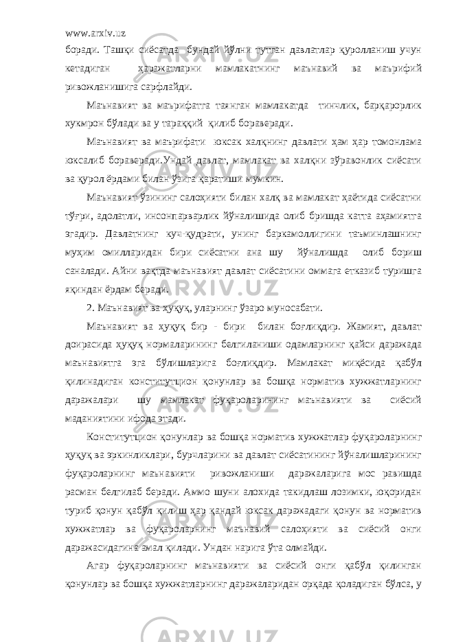 www.arxiv.uz боради. Ташқи сиёсатда бундай йўлни тутган давлатлар қуролланиш учун кетадиган ҳаражатларни мамлакатнинг маънавий ва маърифий ривожланишига сарфлайди. Маънавият ва маърифатга таянган мамлакатда тинчлик, барқарорлик хукмрон бўлади ва у тараққий қилиб бораверади. Маънавият ва маърифати юксак халқнинг давлати ҳам ҳар томонлама юксалиб бораверади.Ундай давлат, мамлакат ва халқни зўравонлик сиёсати ва қурол ёрдами билан ўзига қаратиши мумкин. Маънавият ўзининг салоҳияти билан халқ ва мамлакат ҳаётида сиёсатни тўғри, адолатли, инсонпарварлик йўналишида олиб бришда катта аҳамиятга эгадир. Давлатнинг куч-қудрати, унинг баркамоллигини таъминлашнинг муҳим омилларидан бири сиёсатни ана шу йўналишда олиб бориш саналади. Айни вақтда маънавият давлат сиёсатини оммага етказиб туришга яқиндан ёрдам беради. 2 . Маънавият ва ҳуқуқ, уларнинг ўзаро муносабати. Маънавият ва ҳуқуқ бир - бири билан боғлиқдир. Жамият, давлат доирасида ҳуқуқ нормаларининг белгиланиши одамларнинг қайси даражада маънавиятга эга бўлишларига боғлиқдир. Мамлакат миқёсида қабўл қилинадиган конститутцион қонунлар ва бошқа норматив хужжатларнинг даражалари шу мамлакат фуқароларининг маънавияти ва сиёсий маданиятини ифода этади. Конститутцион қонунлар ва бошқа норматив хужжатлар фуқароларнинг ҳуқуқ ва эркинликлари, бурчларини ва давлат сиёсатининг йўналишларининг фуқароларнинг маънавияти ривожланиши даражаларига мос равишда расман белгилаб беради. Аммо шуни алохида такидлаш лозимки, юқоридан туриб қонун қабўл қилиш ҳар қандай юксак даражадаги қонун ва норматив хужжатлар ва фуқароларнинг маънавий салоҳияти ва сиёсий онги даражасидагина амал қилади. Ундан нарига ўта олмайди. Агар фуқароларнинг маънавияти ва сиёсий онги қабўл қилинган қонунлар ва бошқа хужжатларнинг даражаларидан орқада қоладиган бўлса, у 