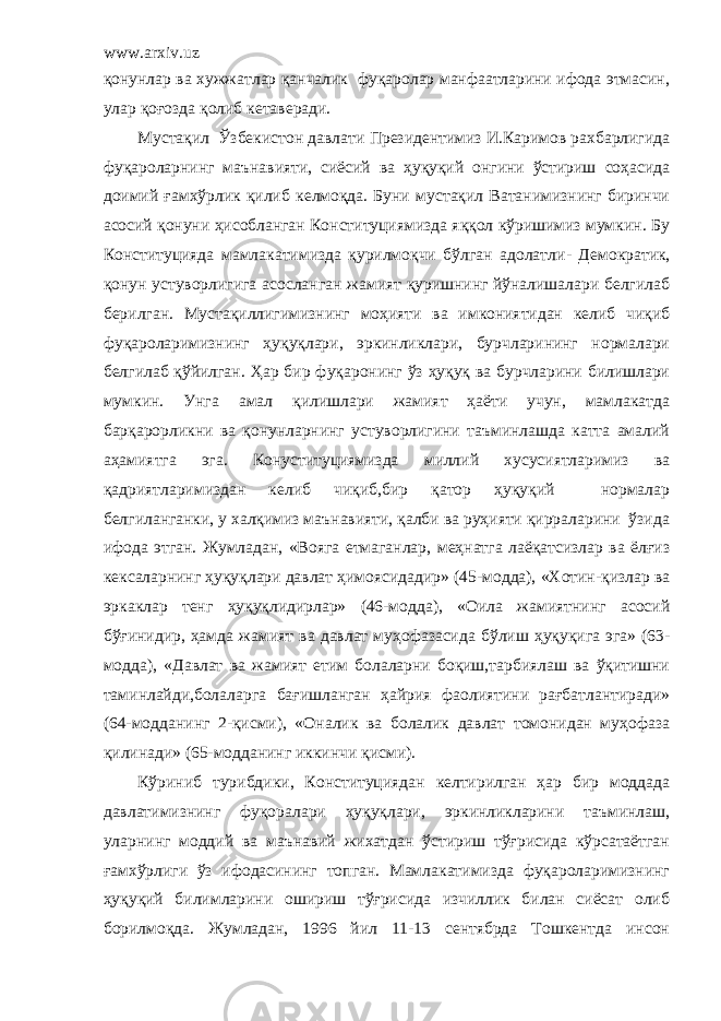 www.arxiv.uz қонунлар ва хужжатлар қанчалик фуқаролар манфаатларини ифода этмасин, улар қоғозда қолиб кетаверади. Мустақил Ўзбекистон давлати Президентимиз И.Каримов рахбарлигида фуқароларнинг маънавияти, сиёсий ва ҳуқуқий онгини ўстириш соҳасида доимий ғамхўрлик қилиб келмоқда. Буни мустақил Ватанимизнинг биринчи асосий қонуни ҳисобланган Конституциямизда яққол кўришимиз мумкин. Бу Конституцияда мамлакатимизда қурилмоқчи бўлган адолатли - Демократик, қонун устуворлигига асосланган жамият қуришнинг йўналишалари белгилаб берилган. Мустақиллигимизнинг моҳияти ва имкониятидан келиб чиқиб фуқароларимизнинг ҳуқуқлари, эркинликлари, бурчларининг нормалари белгилаб қўйилган. Ҳар бир фуқаронинг ўз ҳуқуқ ва бурчларини билишлари мумкин. Унга амал қилишлари жамият ҳаёти учун, мамлакатда барқарорликни ва қонунларнинг устуворлигини таъминлашда катта амалий аҳамиятга эга. Конуституциямизда миллий хусусиятларимиз ва қадриятларимиздан келиб чиқиб,бир қатор ҳуқуқий нормалар белгиланганки, у халқимиз маънавияти, қалби ва руҳияти қирраларини ўзида ифода этган. Жумладан, «Вояга етмаганлар, меҳнатга лаёқатсизлар ва ёлғиз кексаларнинг ҳуқуқлари давлат ҳимоясидадир» (45-модда), «Хотин-қизлар ва эркаклар тенг ҳуқуқлидирлар» (46-модда), «Оила жамиятнинг асосий бўғинидир, ҳамда жамият ва давлат муҳофазасида бўлиш ҳуқуқига эга» (63- модда), «Давлат ва жамият етим болаларни боқиш,тарбиялаш ва ўқитишни таминлайди,болаларга бағишланган ҳайрия фаолиятини рағбатлантиради» (64-модданинг 2-қисми), «Оналик ва болалик давлат томонидан муҳофаза қилинади» (65-модданинг иккинчи қисми). Кўриниб турибдики, Конституциядан келтирилган ҳар бир моддада давлатимизнинг фуқоралари ҳуқуқлари, эркинликларини таъминлаш, уларнинг моддий ва маънавий жихатдан ўстириш тўғрисида кўрсатаётган ғамхўрлиги ўз ифодасининг топган. Мамлакатимизда фуқароларимизнинг ҳуқуқий билимларини ошириш тўғрисида изчиллик билан сиёсат олиб борилмоқда. Жумладан, 1996 йил 11-13 сентябрда Тошкентда инсон 