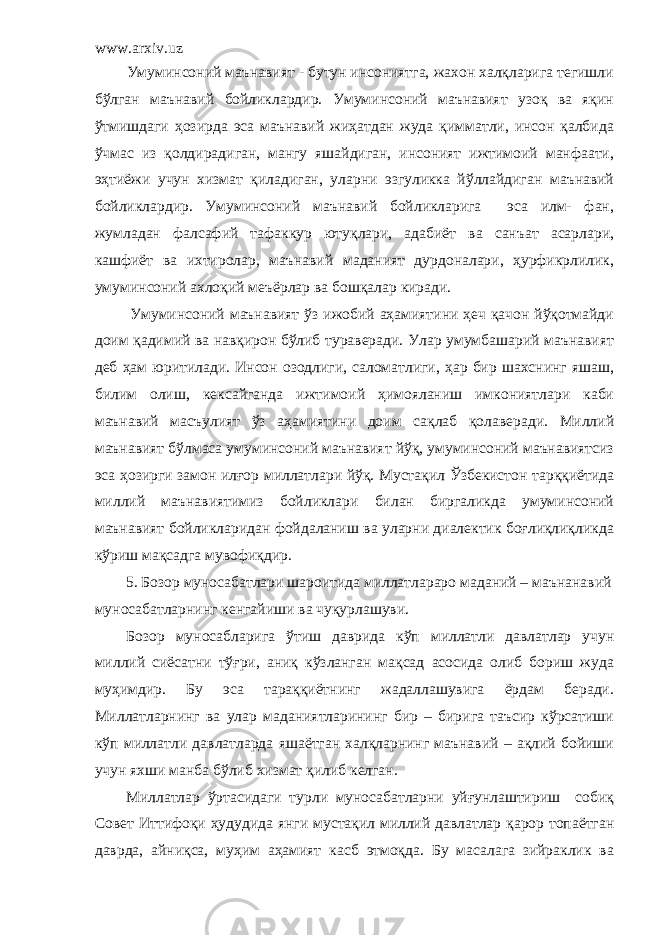 www.arxiv.uz Умуминсоний маънавият - бутун инсониятга, жахон халқларига тегишли бўлган маънавий бойликлардир. Умуминсоний маънавият узоқ ва яқин ўтмишдаги ҳозирда эса маънавий жиҳатдан жуда қимматли, инсон қалбида ўчмас из қолдирадиган, мангу яшайдиган, инсоният ижтимоий манфаати, эҳтиёжи учун хизмат қиладиган, уларни эзгуликка йўллайдиган маънавий бойликлардир. Умуминсоний маънавий бойликларига эса илм- фан, жумладан фалсафий тафаккур ютуқлари, адабиёт ва санъат асарлари, кашфиёт ва ихтиролар, маънавий маданият дурдоналари, ҳурфикрлилик, умуминсоний ахлоқий меъёрлар ва бошқалар киради. Умуминсоний маънавият ўз ижобий аҳамиятини ҳеч қачон йўқотмайди доим қадимий ва навқирон бўлиб тураверади. Улар умумбашарий маънавият деб ҳам юритилади. Инсон озодлиги, саломатлиги, ҳар бир шахснинг яшаш, билим олиш, кексайганда ижтимоий ҳимояланиш имкониятлари каби маънавий масъулият ўз аҳамиятини доим сақлаб қолаверади. Миллий маънавият бўлмаса умуминсоний маънавият йўқ, умуминсоний маънавиятсиз эса ҳозирги замон илғор миллатлари йўқ. Мустақил Ўзбекистон тарққиётида миллий маънавиятимиз бойликлари билан биргаликда умуминсоний маънавият бойликларидан фойдаланиш ва уларни диалектик боғлиқлиқликда кўриш мақсадга мувофиқдир. 5. Бозор муносабатлари шароитида миллатлараро маданий – маънанавий муносабатларнинг кенгайиши ва чуқурлашуви. Бозор муносабларига ўтиш даврида кўп миллатли давлатлар учун миллий сиёсатни тўғри, аниқ кўзланган мақсад асосида олиб бориш жуда муҳимдир. Бу эса тараққиётнинг жадаллашувига ёрдам беради. Миллатларнинг ва улар маданиятларининг бир – бирига таъсир кўрсатиши кўп миллатли давлатларда яшаётган халқларнинг маънавий – ақлий бойиши учун яхши манба бўлиб хизмат қилиб келган. Миллатлар ўртасидаги турли муносабатларни уйғунлаштириш собиқ Совет Иттифоқи ҳудудида янги мустақил миллий давлатлар қарор топаётган даврда, айниқса, муҳим аҳамият касб этмоқда. Бу масалага зийраклик ва 