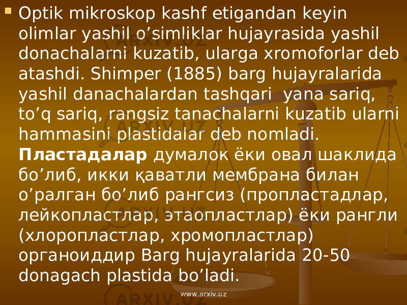  Optik mikroskop kashf etigandan keyin olimlar yashil o’simliklar hujayrasida yashil donachalarni kuzatib, ularga xromoforlar deb atashdi. Shimper (1885) barg hujayralarida yashil danachalardan tashqari yana sariq, to’q sariq, rangsiz tanachalarni kuzatib ularni hammasini plastidalar deb nomladi. Пластадалар думалок ёки овал шаклида б o’ либ , икки қаватли мембрана билан o’ ралган б o’ либ рангсиз ( пропластадлар , лейкопластлар , этаопластлар ) ёки рангли ( хлоропластлар , хромопластлар ) органоиддир Barg hujayralarida 20-50 donagach plastida bo’ladi. www.arxiv.uz 