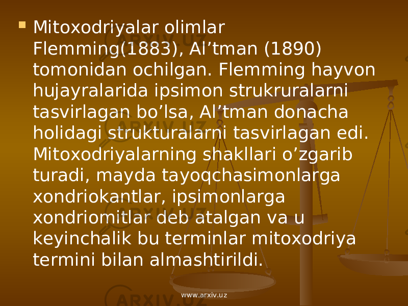  Mitoxodriyalar olimlar Flemming(1883), Al’tman (1890) tomonidan ochilgan. Flemming hayvon hujayralarida ipsimon strukruralarni tasvirlagan bo’lsa, Al’tman donacha holidagi strukturalarni tasvirlagan edi. Mitoxodriyalarning shakllari o’zgarib turadi, mayda tayoqchasimonlarga xondriokantlar, ipsimonlarga xondriomitlar deb atalgan va u keyinchalik bu terminlar mitoxodriya termini bilan almashtirildi. www.arxiv.uz 