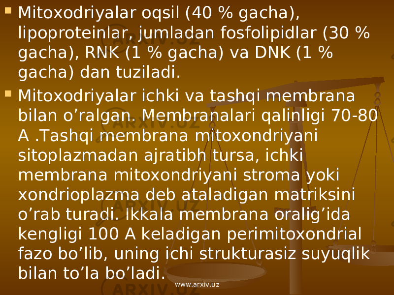  Mitoxodriyalar oqsil (40 % gacha), lipoproteinlar, jumladan fosfolipidlar (30 % gacha), RNK (1 % gacha) va DNK (1 % gacha) dan tuziladi.  Mitoxodriyalar ichki va tashqi membrana bilan o’ralgan. Membranalari qalinligi 70-80 A .Tashqi membrana mitoxondriyani sitoplazmadan ajratibh tursa, ichki membrana mitoxondriyani stroma yoki xondrioplazma deb ataladigan matriksini o’rab turadi. Ikkala membrana oralig’ida kengligi 100 A keladigan perimitoxondrial fazo bo’lib, uning ichi strukturasiz suyuqlik bilan to’la bo’ladi. www.arxiv.uz 