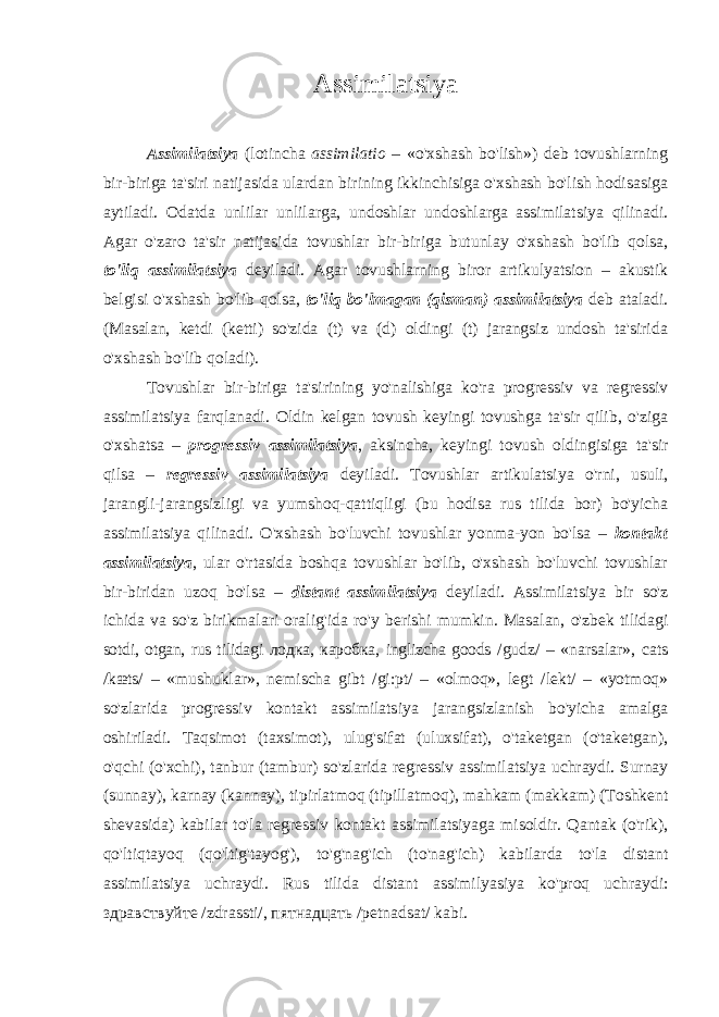 Assimilatsiya Assimilatsiya (lotincha assimilatio – «o&#39;xshash bo&#39;lish») deb tovushlarning bir-biriga ta&#39;siri natijasida ulardan birining ikkinchisiga o&#39;xshash bo&#39;lish hodisasiga aytiladi. Odatda unlilar unlilarga, undoshlar undoshlarga assimilatsiya qilinadi. Agar o&#39;zaro ta&#39;sir natijasida tovushlar bir-biriga butunlay o&#39;xshash bo&#39;lib qolsa, to&#39;liq assimilatsiya deyiladi. Agar tovushlarning biror artikulyatsion – akustik belgisi o&#39;xshash bo&#39;lib qolsa, to&#39;liq bo&#39;lmagan (qisman) assimilatsiya deb ataladi. (Masalan, ketdi (ketti) so&#39;zida (t) va (d) oldingi (t) jarangsiz undosh ta&#39;sirida o&#39;xshash bo&#39;lib qoladi). Tovushlar bir-biriga ta&#39;sirining yo&#39;nalishiga ko&#39;ra progressiv va regressiv assimilatsiya farqlanadi. Oldin kelgan tovush keyingi tovushga ta&#39;sir qilib, o&#39;ziga o&#39;xshatsa – progressiv assimilatsiya , aksincha, keyingi tovush oldingisiga ta&#39;sir qilsa – regressiv assimilatsiya deyiladi. Tovushlar artikulatsiya o&#39;rni, usuli, jarangli-jarangsizligi va yumshoq-qattiqligi (bu hodisa rus tilida bor) bo&#39;yicha assimilatsiya qilinadi. O&#39;xshash bo&#39;luvchi tovushlar yonma-yon bo&#39;lsa – kontakt assimilatsiya , ular o&#39;rtasida boshqa tovushlar bo&#39;lib, o&#39;xshash bo&#39;luvchi tovushlar bir-biridan uzoq bo&#39;lsa – distant assimilatsiya deyi ladi. Assimilatsiya bir so&#39;z ichida va so&#39;z birikmalari ora lig&#39;ida ro&#39;y berishi mumkin. Masalan, o&#39;zbek tilidagi sotdi, otgan, rus tilidagi лодка , каробка , inglizcha goods /gudz/ – «narsalar», cats /kæts/ – «mushuklar», nemischa gibt /gi:pt/ – «olmoq», legt /lekt/ – «yotmoq» so&#39;zlari da progressiv kontakt assimilatsiya jarangsizlanish bo&#39;yicha amalga oshiriladi. Taqsimot (taxsimot), ulug&#39;sifat (uluxsifat), o&#39;taketgan (o&#39;taketgan), o&#39;qchi (o&#39;xchi), tanbur (tambur) so&#39;zla rida regressiv assimilatsiya uchraydi. Surnay (sunnay), karnay (kannay), tipirlatmoq (tipillat moq), mahkam (makkam) (Toshkent shevasida) kabilar to&#39;la regressiv kontakt assimilatsiyaga misoldir. Qantak (o&#39;rik), qo&#39;ltiq tayoq (qo&#39;ltig&#39;tayog&#39;), to&#39;g&#39;nag&#39;ich (to&#39;nag&#39;ich) kabilarda to&#39;la distant assimilatsiya uchraydi. Rus tilida distant assimi lya siya ko&#39;proq uchraydi: здравствуйте /zdrassti/, пятнадцать /petnadsat/ kabi. 