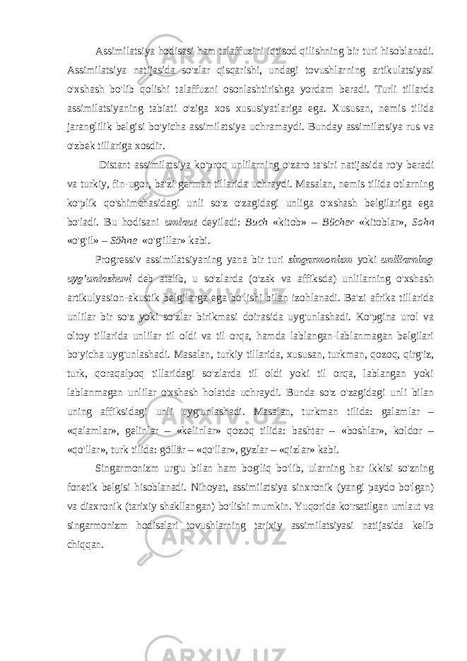 Assimilatsiya hodisasi ham talaffuzini iqtisod qi lishning bir turi hisoblanadi. Assimilatsiya natijasida so&#39;zlar qisqarishi, undagi tovushlarning artikulatsiyasi o&#39;xshash bo&#39;lib qolishi talaffuzni osonlashtirishga yordam beradi. Turli tillarda assimilatsiyaning tabiati o&#39;ziga xos xususiyatlariga ega. Xususan, nemis tilida jaranglilik belgisi bo&#39;yicha assimilatsiya uchra maydi. Bunday assimilatsiya rus va o&#39;zbek tillariga xosdir. Distant assimilatsiya ko&#39;proq unlilarning o&#39;zaro ta&#39; siri natijasida ro&#39;y beradi va turkiy, fin-ugor, ba&#39;zi german tillarida uchraydi. Masalan, nemis tilida otlarning ko&#39;plik qo&#39;shimchasidagi unli so&#39;z o&#39;zagidagi unliga o&#39;xshash belgilariga ega bo&#39;ladi. Bu hodisani umlaut deyiladi: Buch «kitob» – Bücher «kitoblar», Sohn «o&#39;g&#39;il» – Söhne «o&#39;g&#39;illar» kabi. Progressiv assimilatsiyaning yana bir turi singarmonizm yoki unlilarning uyg&#39;unlashuvi deb atalib, u so&#39;z larda (o&#39;zak va affiksda) unlilarning o&#39;xshash artikulya sion-akustik belgilarga ega bo&#39;lishi bilan izohlanadi. Ba&#39;zi afrika tillarida unlilar bir so&#39;z yoki so&#39;zlar birikmasi doirasida uyg&#39;unlashadi. Ko&#39;pgina urol va oltoy tillarida unlilar til oldi va til orqa, hamda lablangan-lablanmagan belgilari bo&#39;yicha uyg&#39;unlashadi. Masalan, turkiy tillarida, xususan, turkman, qozoq, qirg&#39;iz, turk, qoraqalpoq tillaridagi so&#39;zlarda til oldi yoki til orqa, lablangan yoki lablanmagan unlilar o&#39;xshash holatda uchraydi. Bunda so&#39;z o&#39;zagidagi unli bilan uning affiksidagi unli uyg&#39;unlashadi. Masalan, turkman tilida: galamlar – «qalamlar», gelinlar – «kelinlar» qozoq tilida: bashtar – «boshlar», koldor – «qo&#39;llar», turk tilida: göllär – «qo&#39;llar», gyzlar – «qizlar» kabi. Singarmonizm urg&#39;u bilan ham bog&#39;liq bo&#39;lib, ularning har ikkisi so&#39;zning fonetik belgisi hisoblanadi. Nihoyat, assimilatsiya sinxronik (yangi paydo bo&#39;lgan) va diaxronik (tarixiy shakllangan) bo&#39;lishi mumkin. Yuqo ri da ko&#39;rsatilgan umlaut va singarmonizm hodisalari tovush larning tarixiy assimilatsiyasi natijasida kelib chiqqan. 