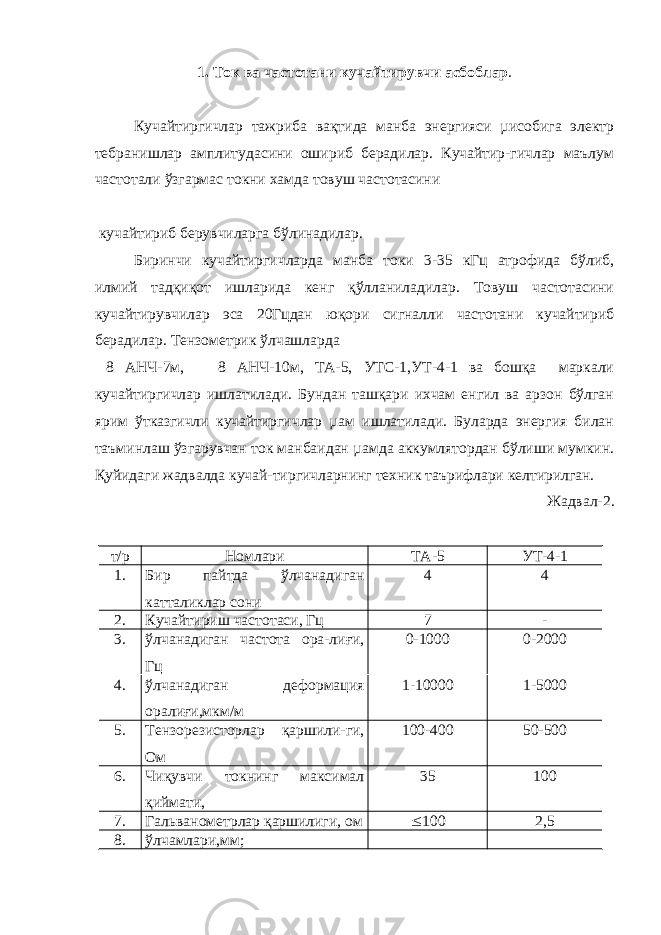 1. Ток ва частотани кучайтирувчи асбоблар . Кучайтиргичлар тажриба вақтида манба энергияси µисобига электр тебранишлар амплитудасини ошириб берадилар. Кучайтир-гичлар маълум частотали ўзгармас токни хамда товуш частотасини кучайтириб берувчиларга бўлинадилар. Биринчи кучайтиргичларда манба токи 3-35 кГц атрофида бўлиб, илмий тадқиқот ишларида кенг қўлланиладилар. Товуш частотасини кучайтирувчилар эса 20Гцдан юқори сигналли частотани кучайтириб берадилар. Тензометрик ўлчашларда 8 АНЧ-7м, 8 АНЧ-10м, ТА-5, УТС-1,УТ-4-1 ва бошқа маркали кучайтиргичлар ишлатилади. Бундан ташқари ихчам енгил ва арзон бўлган ярим ўтказгичли кучайтиргичлар µам ишлатилади. Буларда энергия билан таъминлаш ўзгарувчан ток манбаидан µамда аккумлятордан бўлиши мумкин. Қуйидаги жадвалда кучай-тиргичларнинг техник таърифлари келтирилган. Жадвал-2. т/р Номлари ТА-5 УТ-4-1 1. Бир пайтда ўлчанадиган катталиклар сони 4 4 2. Кучайтириш частотаси, Гц 7 - 3. ўлчанадиган частота ора-лиғи, Гц 0-1000 0-2000 4. ўлчанадиган деформация оралиғи,мкм/м 1-10000 1-5000 5. Тензорезисторлар қаршили-ги, Ом 100-400 50-500 6. Чиқувчи токнинг максимал қиймати, 35 100 7. Гальванометрлар қаршилиги, ом  100 2,5 8. ўлчамлари,мм; 