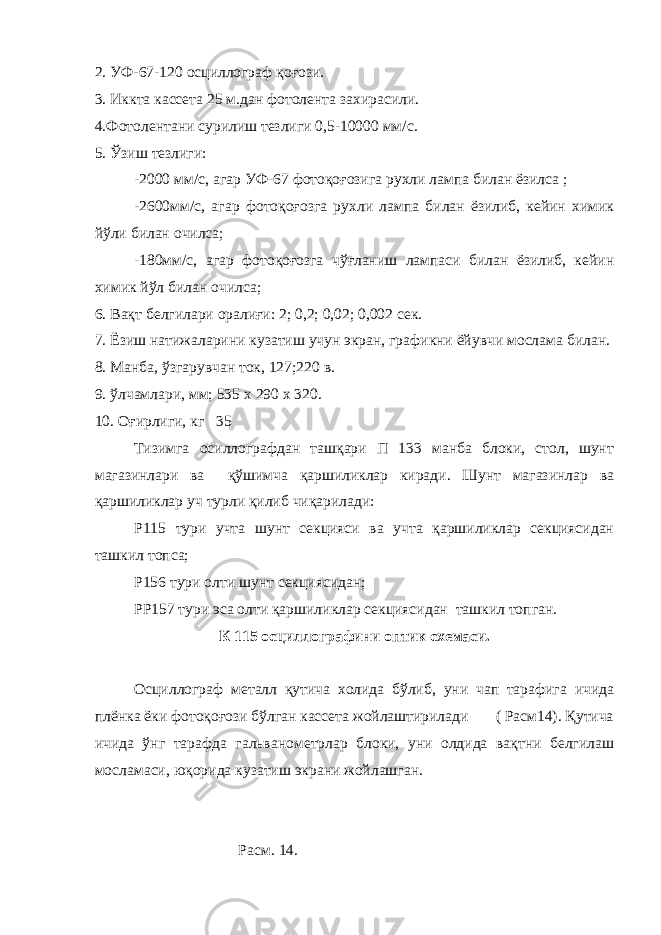 2. УФ-67-120 осциллограф қоғози. 3. Иккта кассета 25 м.дан фотолента захирасили. 4.Фотолентани сурилиш тезлиги 0,5-10000 мм/с. 5. Ўзиш тезлиги: -2000 мм/с, агар УФ-67 фотоқоғозига рухли лампа билан ёзилса ; -2600мм/с, агар фотоқоғозга рухли лампа билан ёзилиб, кейин химик йўли билан очилса; -180мм/с, агар фотоқоғозга чўғланиш лампаси билан ёзилиб, кейин химик йўл билан очилса; 6. Вақт белгилари оралиғи: 2; 0,2; 0,02; 0,002 сек. 7. Ёзиш натижаларини кузатиш учун экран, графикни ёйувчи мослама билан. 8. Манба, ўзгарувчан ток, 127;220 в. 9. ўлчамлари, мм; 535 х 290 х 320. 10. Оғирлиги, кг 35 Тизимга осиллографдан ташқари П 133 манба блоки, стол, шунт магазинлари ва қўшимча қаршиликлар киради. Шунт магазинлар ва қаршиликлар уч турли қилиб чиқарилади: Р115 тури учта шунт секцияси ва учта қаршиликлар секциясидан ташкил топса; Р156 тури олти шунт секциясидан; РР157 тури эса олти қаршиликлар секциясидан ташкил топган. К 115 осциллографини оптик схемаси. Осциллограф металл қутича холида бўлиб, уни чап тарафига ичида плёнка ёки фотоқоғози бўлган кассета жойлаштирилади ( Расм14). Қутича ичида ўнг тарафда гальванометрлар блоки, уни олдида вақтни белгилаш мосламаси, юқорида кузатиш экрани жойлашган. Расм. 14. 