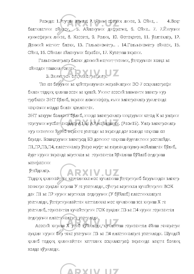 Расмда: 1.Ртутли лампа, 2. Ярим сферик линза, 3. Ойна, . 4.Вақт белгилагичи ойнаси, 5. Айланувчи дифрагма, 6. Ойна.. 7. 7.Йиғувчи яримсферик линза, 8. Кассета, 9. Ролик, 10. Фотоқоғоз, 11. ўалтаклар, 12. Доимий магнит блоки, 13. Гальванометр.. . 14.Гальванометр ойнаси, 15. Ойна, 16. Ойнали айланувчи барабан, 17. Кузатиш экрани. Галванометрлар блоки доимий магнит тизими, ўзгарувчан халқа ва ойнадан ташкил топган. 3. Электрон осциллографлар . Тез юз берувчи ва қайтарилувчан жараёнларни ЭО-7 осциллографи билан тадқиқ қилиш осон ва қулай. Унинг асосий элементи электр-нур трубкаси ЭНТ бўлиб, экрани люминофор, яъни электронлар урилганда чақновчи модда билан қопланган. ЭНТ вакуум боллони бўлиб, ичида электронлар чиқарувчи катод К ва уларни тортувчи мусбат анодлар А1 ва А2 жойлашган. (Расм15). Улар электронлар нур чизиғини йиғиб экранга узатади ва экранда доғ холида чақнаш юз беради. Бошқарувчи электрод БЭ доғнинг чақнаш ёруғлигини ростлайди. П1,П2,П3,П4, пластиналар ўзаро жуфт ва перпендикуляр жойлашган бўлиб, ёруғ нурни экранда вертикал ва горизантал йўналиш бўйлаб оғдириш вазифасини ўтайдилар. Тадқиқ қилинаётган катталикка мос кучланиш ўзгартириб берувчидан электр занжири орқали кириш У га узатилади, сўнгра вертикал кучайтиргич ВОК дан П1 ва П2 нурни вертикал оғдирувчи (У бўйлаб) пластинкаларга узатилади, ўзгартирилаётган катталикка мос кучланиш эса кириш Х га узатилиб, горизантал кучайтиргич ГОК орқали П3 ва П4 нурни горизантал оғдирувчи пластиналарга узатилади. Асосий кириш Х узиб қўйилади, кучланиш горизантал ёйиш генератри орқали нурни бир текс узатувчи П3 ва П4 пластиналарга узатилади. Шундай қилиб тадқиқ қилинаётган катталик осциллограф экранида вақтга боғлиқ холда кўрилади. 