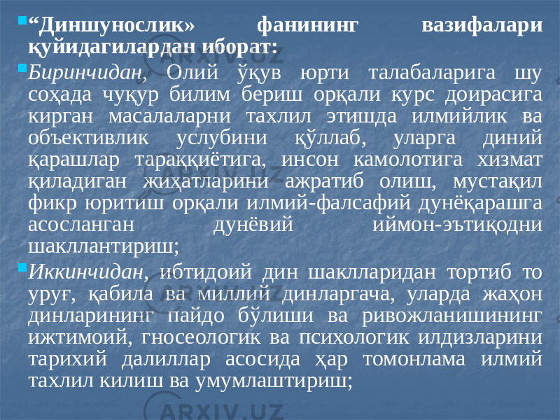  “ Диншунослик» фанининг вазифалари қуйидагилардан иборат:  Биринчидан, Олий ўқув юрти талабаларига шу соҳада чуқур билим бериш орқали курс доирасига кирган масалаларни тахлил этишда илмийлик ва объективлик услубини қўллаб, уларга диний қарашлар тараққиётига, инсон камолотига хизмат қиладиган жиҳатларини ажратиб олиш, мустақил фикр юритиш орқали илмий-фалсафий дунёқарашга асосланган дунёвий иймон-эътиқодни шакллантириш;  Иккинчидан, ибтидоий дин шаклларидан тортиб то уруғ, қабила ва миллий динларгача, уларда жаҳон динларининг пайдо бўлиши ва ривожланишининг ижтимоий, гносеологик ва психологик илдизларини тарихий далиллар асосида ҳар томонлама илмий тахлил килиш ва умумлаштириш; 