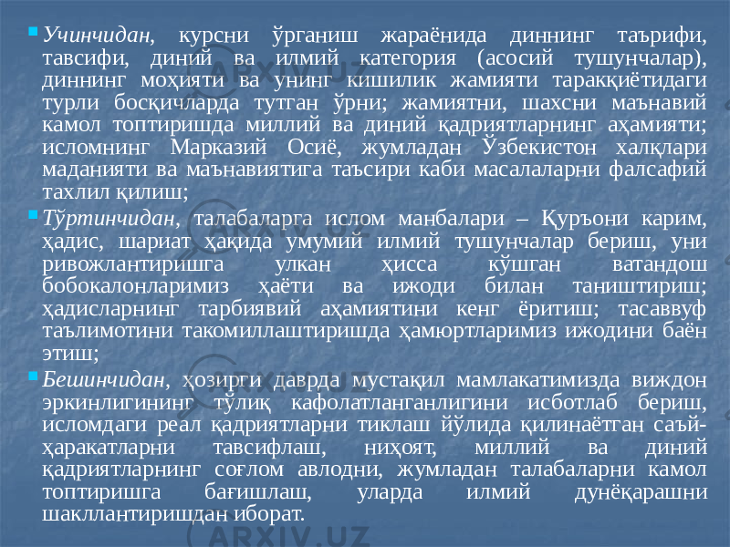  Учинчидан, курсни ўрганиш жараёнида диннинг таърифи, тавсифи, диний ва илмий категория (асосий тушунчалар), диннинг моҳияти ва унинг кишилик жамияти таракқиётидаги турли босқичларда тутган ўрни; жамиятни, шахсни маънавий камол топтиришда миллий ва диний қадриятларнинг аҳамияти; исломнинг Марказий Осиё, жумладан Ўзбекистон халқлари маданияти ва маънавиятига таъсири каби масалаларни фалсафий тахлил қилиш;  Тўртинчидан, талабаларга ислом манбалари – Қуръони карим, ҳадис, шариат ҳақида умумий илмий тушунчалар бериш, уни ривожлантиришга улкан ҳисса кўшган ватандош бобокалонларимиз ҳаёти ва ижоди билан таништириш; ҳадисларнинг тарбиявий аҳамиятини кенг ёритиш; тасаввуф таълимотини такомиллаштиришда ҳамюртларимиз ижодини баён этиш;  Бешинчидан, ҳозирги даврда мустақил мамлакатимизда виждон эркинлигининг тўлиқ кафолатланганлигини исботлаб бериш, исломдаги реал қадриятларни тиклаш йўлида қилинаётган саъй- ҳаракатларни тавсифлаш, ниҳоят, миллий ва диний қадриятларнинг соғлом авлодни, жумладан талабаларни камол топтиришга бағишлаш, уларда илмий дунёқарашни шакллантиришдан иборат. 