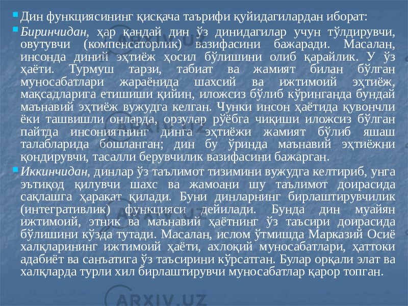  Дин функциясининг қисқача таърифи қуйидагилардан иборат:  Биринчидан, ҳар қандай дин ўз динидагилар учун тўлдирувчи, овутувчи (компенсаторлик) вазифасини бажаради. Масалан, инсонда диний эҳтиёж ҳосил бўлишини олиб қарайлик. У ўз ҳаёти. Турмуш тарзи, табиат ва жамият билан бўлган муносабатлари жараёнида шахсий ва ижтимоий эҳтиёж, мақсадларига етишиши қийин, иложсиз бўлиб кўринганда бундай маънавий эҳтиёж вужудга келган. Чунки инсон ҳаётида қувончли ёки ташвишли онларда, орзулар рўёбга чиқиши иложсиз бўлган пайтда инсониятнинг динга эҳтиёжи жамият бўлиб яшаш талабларида бошланган; дин бу ўринда маънавий эҳтиёжни қондирувчи, тасалли берувчилик вазифасини бажарган.  Иккинчидан, динлар ўз таълимот тизимини вужудга келтириб, унга эътиқод қилувчи шахс ва жамоани шу таълимот доирасида сақлашга ҳаракат қилади. Буни динларнинг бирлаштирувчилик (интегративлик) функцияси дейилади. Бунда дин муайян ижтимоий, этник ва маънавий ҳаётнинг ўз таъсири доирасида бўлишини кўзда тутади. Масалан, ислом ўтмишда Марказий Осиё халқларининг ижтимоий ҳаёти, ахлоқий муносабатлари, ҳаттоки адабиёт ва санъатига ўз таъсирини кўрсатган. Булар орқали элат ва халқларда турли хил бирлаштирувчи муносабатлар қарор топган. 