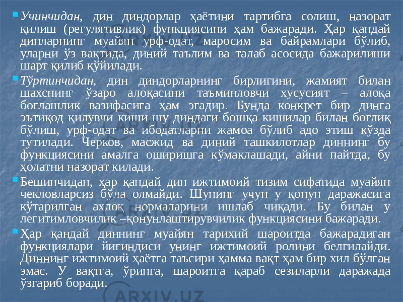  Учинчидан, дин диндорлар ҳаётини тартибга солиш, назорат қилиш (регулятивлик) функциясини ҳам бажаради. Ҳар қандай динларнинг муайян урф-одат, маросим ва байрамлари бўлиб, уларни ўз вақтида, диний таълим ва талаб асосида бажарилиши шарт қилиб қўйилади.  Тўртинчидан, дин диндорларнинг бирлигини, жамият билан шахснинг ўзаро алоқасини таъминловчи хусусият – алоқа боғлашлик вазифасига ҳам эгадир. Бунда конкрет бир динга эътиқод қилувчи киши шу диндаги бошқа кишилар билан боғлиқ бўлиш, урф-одат ва ибодатларни жамоа бўлиб адо этиш кўзда тутилади. Черков, масжид ва диний ташкилотлар диннинг бу функциясини амалга оширишга кўмаклашади, айни пайтда, бу ҳолатни назорат килади.  Бешинчидан, ҳар қандай дин ижтимоий тизим сифатида муайян чекловларсиз бўла олмайди. Шунинг учун у қонун даражасига кўтарилган ахлоқ нормаларини ишлаб чиқади. Бу билан у легитимловчилик –қонунлаштирувчилик функциясини бажаради.  Ҳар қандай диннинг муайян тарихий шароитда бажарадиган функциялари йиғиндиси унинг ижтимоий ролини белгилайди. Диннинг ижтимоий ҳаётга таъсири ҳамма вақт ҳам бир хил бўлган эмас. У вақтга, ўринга, шароитга қараб сезиларли даражада ўзгариб боради. 