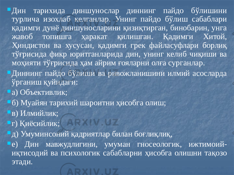  Дин тарихида диншунослар диннинг пайдо бўлишини турлича изохлаб келганлар. Унинг пайдо бўлиш сабаблари қадимги дунё диншуносларини қизиқтирган, бинобарин, унга жавоб топишга ҳаракат қилишган. Қадимги Хитой, Ҳиндистон ва хусусан, қадимги грек файласуфлари борлиқ тўғрисида фикр юритганларида дин, унинг келиб чиқиши ва моҳияти тўғрисида ҳам айрим ғояларни олға сурганлар.  Диннинг пайдо бўлиши ва ривожланишини илмий асосларда ўрганиш қуйидаги:  а) Объективлик;  б) Муайян тарихий шароитни ҳисобга олиш;  в) Илмийлик;  г) Қиёсийлик;  д) Умуминсоний қадриятлар билан боғлиқлиқ,  е) Дин мавжудлигини, умуман гносеологик, ижтимоий- иқтисодий ва психологик сабабларни ҳисобга олишни тақозо этади. 