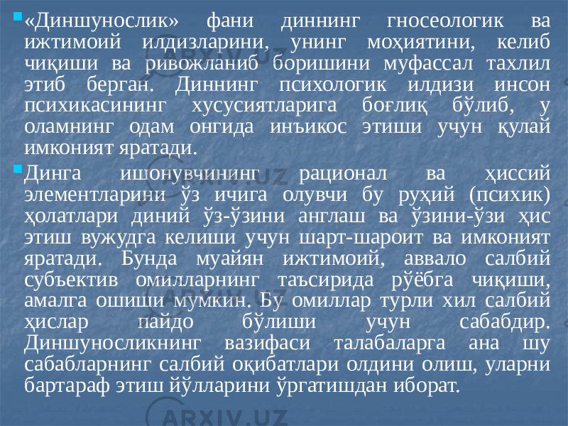  «Диншунослик» фани диннинг гносеологик ва ижтимоий илдизларини, унинг моҳиятини, келиб чиқиши ва ривожланиб боришини муфассал тахлил этиб берган. Диннинг психологик илдизи инсон психикасининг хусусиятларига боғлиқ бўлиб, у оламнинг одам онгида инъикос этиши учун қулай имконият яратади.  Динга ишонувчининг рационал ва ҳиссий элементларини ўз ичига олувчи бу руҳий (психик) ҳолатлари диний ўз-ўзини англаш ва ўзини-ўзи ҳис этиш вужудга келиши учун шарт-шароит ва имконият яратади. Бунда муайян ижтимоий, аввало салбий субъектив омилларнинг таъсирида рўёбга чиқиши, амалга ошиши мумкин. Бу омиллар турли хил салбий ҳислар пайдо бўлиши учун сабабдир. Диншуносликнинг вазифаси талабаларга ана шу сабабларнинг салбий оқибатлари олдини олиш, уларни бартараф этиш йўлларини ўргатишдан иборат. 