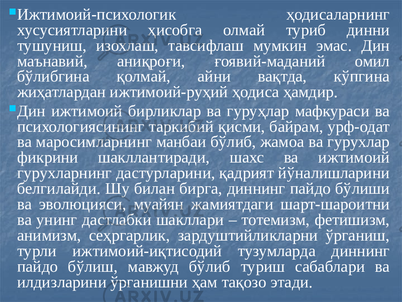  Ижтимоий-психологик ҳодисаларнинг хусусиятларини ҳисобга олмай туриб динни тушуниш, изохлаш, тавсифлаш мумкин эмас. Дин маънавий, аниқроғи, ғоявий-маданий омил бўлибгина қолмай, айни вақтда, кўпгина жиҳатлардан ижтимоий-руҳий ҳодиса ҳамдир.  Дин ижтимоий бирликлар ва гуруҳлар мафкураси ва психологиясининг таркибий қисми, байрам, урф-одат ва маросимларнинг манбаи бўлиб, жамоа ва гурухлар фикрини шакллантиради, шахс ва ижтимоий гурухларнинг дастурларини, қадрият йўналишларини белгилайди. Шу билан бирга, диннинг пайдо бўлиши ва эволюцияси, муайян жамиятдаги шарт-шароитни ва унинг дастлабки шакллари – тотемизм, фетишизм, анимизм, сеҳргарлик, зардуштийликларни ўрганиш, турли ижтимоий-иқтисодий тузумларда диннинг пайдо бўлиш, мавжуд бўлиб туриш сабаблари ва илдизларини ўрганишни ҳам тақозо этади. 