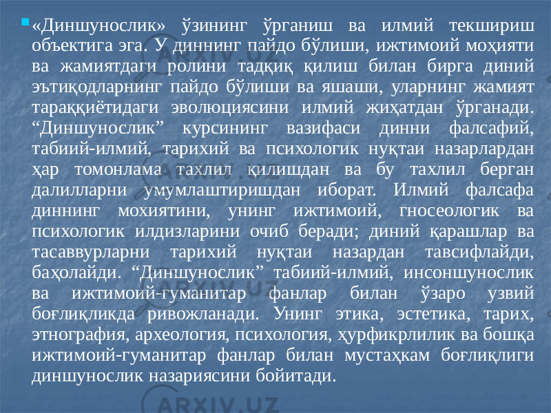  «Диншунослик» ўзининг ўрганиш ва илмий текшириш объектига эга. У диннинг пайдо бўлиши, ижтимоий моҳияти ва жамиятдаги ролини тадқиқ қилиш билан бирга диний эътиқодларнинг пайдо бўлиши ва яшаши, уларнинг жамият тараққиётидаги эволюциясини илмий жиҳатдан ўрганади. “Диншунослик” курсининг вазифаси динни фалсафий, табиий-илмий, тарихий ва психологик нуқтаи назарлардан ҳар томонлама тахлил қилишдан ва бу тахлил берган далилларни умумлаштиришдан иборат. Илмий фалсафа диннинг мохиятини, унинг ижтимоий, гносеологик ва психологик илдизларини очиб беради; диний қарашлар ва тасаввурларни тарихий нуқтаи назардан тавсифлайди, баҳолайди. “Диншунослик” табиий-илмий, инсоншунослик ва ижтимоий-гуманитар фанлар билан ўзаро узвий боғлиқликда ривожланади. Унинг этика, эстетика, тарих, этнография, археология, психология, ҳурфикрлилик ва бошқа ижтимоий-гуманитар фанлар билан мустаҳкам боғлиқлиги диншунослик назариясини бойитади. 