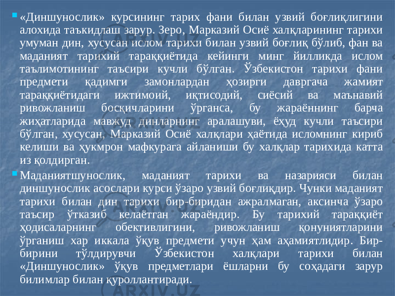  «Диншунослик» курсининг тарих фани билан узвий боғлиқлигини алохида таъкидлаш зарур. Зеро, Марказий Осиё халқларининг тарихи умуман дин, хусусан ислом тарихи билан узвий боғлиқ бўлиб, фан ва маданият тарихий тараққиётида кейинги минг йилликда ислом таълимотининг таъсири кучли бўлган. Ўзбекистон тарихи фани предмети қадимги замонлардан ҳозирги давргача жамият тараққиётидаги ижтимоий, иқтисодий, сиёсий ва маънавий ривожланиш босқичларини ўрганса, бу жараённинг барча жиҳатларида мавжуд динларнинг аралашуви, ёҳуд кучли таъсири бўлган, хусусан, Марказий Осиё халқлари ҳаётида исломнинг кириб келиши ва ҳукмрон мафкурага айланиши бу халқлар тарихида катта из қолдирган.  Маданиятшунослик, маданият тарихи ва назарияси билан диншунослик асослари курси ўзаро узвий боғлиқдир. Чунки маданият тарихи билан дин тарихи бир-биридан ажралмаган, аксинча ўзаро таъсир ўтказиб келаётган жараёндир. Бу тарихий тараққиёт ҳодисаларнинг обективлигини, ривожланиш қонуниятларини ўрганиш хар иккала ўқув предмети учун ҳам аҳамиятлидир. Бир- бирини тўлдирувчи Ўзбекистон халқлари тарихи билан «Диншунослик» ўқув предметлари ёшларни бу соҳадаги зарур билимлар билан қуроллантиради. 