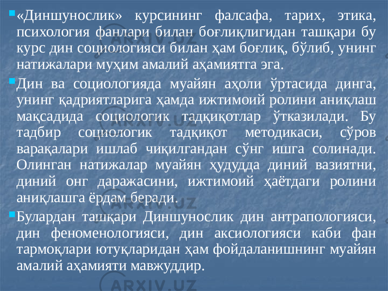  «Диншунослик» курсининг фалсафа, тарих, этика, психология фанлари билан боғлиқлигидан ташқари бу курс дин социологияси билан ҳам боғлиқ, бўлиб, унинг натижалари муҳим амалий аҳамиятга эга.  Дин ва социологияда муайян аҳоли ўртасида динга, унинг қадриятларига ҳамда ижтимоий ролини аниқлаш мақсадида социологик тадқиқотлар ўтказилади. Бу тадбир социологик тадқиқот методикаси, сўров варақалари ишлаб чиқилгандан сўнг ишга солинади. Олинган натижалар муайян ҳудудда диний вазиятни, диний онг даражасини, ижтимоий ҳаётдаги ролини аниқлашга ёрдам беради.  Булардан ташқари Диншунослик дин антрапологияси, дин феноменологияси, дин аксиологияси каби фан тармоқлари ютуқларидан ҳам фойдаланишнинг муайян амалий аҳамияти мавжуддир. 