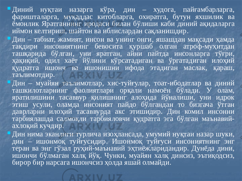  Диний нуқтаи назарга кўра, дин – худога, пайғамбарларга, фаришталарга, муқаддас китобларга, охиратга, бутун яхшилик ва ёмонлик Яратганнинг иродаси билан бўлиши каби диний ақидаларга иймон келтириш, шайтон ва иблислардан сақланишдир.  Дин – табиат, жамият, инсон ва унинг онги, яшашдан мақсади ҳамда тақдири инсониятнинг бевосита қуршаб олган атроф-муҳитдан ташқарида бўлган, уни яратган, айни пайтда инсонларга тўғри, ҳақиқий, одил хаёт йўлини кўрсатадиган ва ўргатадиган илоҳий қудратга ишонч ва ишонишни ифода этадиган маслак, қараш, таълимотдир.  Дин – муайян таълимотлар, хис-туйғулар, тоат-ибодатлар ва диний ташкилотларнинг фаолиятлари орқали намоён бўлади. У олам, яратилишини тасаввур қилишнинг алоҳида йўналиши, уни идрок этиш усули, оламда инсоният пайдо бўлгандан то бизгача ўтган даврларни илоҳий тасаввурда акс этишидир. Дин комил инсонни тарбиялашда салмоқли тарбияловчи қудратга эга бўлган маънавий- ахлоқий кучдир.  Дин нима эканлиги турлича изоҳлансада, умумий нуқтаи назар шуки, дин – ишонмоқ туйғусидир. Ишонмоқ туйғуси инсониятнинг энг теран ва энг гўзал руҳий-маънавий эҳтиёжларидандир. Дунёда дини, ишончи бўлмаган халқ йўқ. Чунки, муайян халқ динсиз, эътиқодсиз, бирор бир нарсага ишончсиз ҳолда яшай олмайди. 