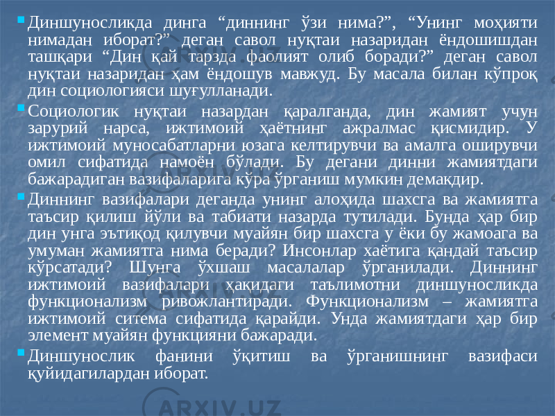  Диншуносликда динга “диннинг ўзи нима?”, “Унинг моҳияти нимадан иборат?” деган савол нуқтаи назаридан ёндошишдан ташқари “Дин қай тарзда фаолият олиб боради?” деган савол нуқтаи назаридан ҳам ёндошув мавжуд. Бу масала билан кўпроқ дин социологияси шуғулланади.  Социологик нуқтаи назардан қаралганда, дин жамият учун зарурий нарса, ижтимоий ҳаётнинг ажралмас қисмидир. У ижтимоий муносабатларни юзага келтирувчи ва амалга оширувчи омил сифатида намоён бўлади. Бу дегани динни жамиятдаги бажарадиган вазифаларига кўра ўрганиш мумкин демакдир.  Диннинг вазифалари деганда унинг алоҳида шахсга ва жамиятга таъсир қилиш йўли ва табиати назарда тутилади. Бунда ҳар бир дин унга эътиқод қилувчи муайян бир шахсга у ёки бу жамоага ва умуман жамиятга нима беради? Инсонлар хаётига қандай таъсир кўрсатади? Шунга ўхшаш масалалар ўрганилади. Диннинг ижтимоий вазифалари ҳақидаги таълимотни диншуносликда функционализм ривожлантиради. Функционализм – жамиятга ижтимоий ситема сифатида қарайди. Унда жамиятдаги ҳар бир элемент муайян функцияни бажаради.  Диншунослик фанини ўқитиш ва ўрганишнинг вазифаси қуйидагилардан иборат. 