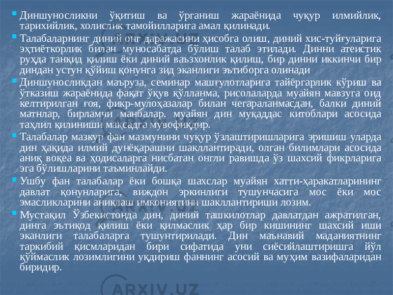  Диншуносликни ўқитиш ва ўрганиш жараёнида чуқур илмийлик, тарихийлик, холислик тамойилларига амал қилинади.  Талабаларнинг диний онг даражасини ҳисобга олиш, диний хис-туйғуларига эҳтиёткорлик билан муносабатда бўлиш талаб этилади. Динни атеистик руҳда танқид қилиш ёки диний ваъзхонлик қилиш, бир динни иккинчи бир диндан устун қўйиш қонунга зид эканлиги эътиборга олинади  Диншуносликдан маъруза, семинар машғулотларига тайёргарлик кўриш ва ўтказиш жараёнида фақат ўқув қўлланма, рисолаларда муайян мавзуга оид келтирилган ғоя, фикр-мулоҳазалар билан чегараланмасдан, балки диний матнлар, бирламчи манбалар, муайян дин муқаддас китоблари асосида таҳлил қилиниши мақсадга мувофиқдир.  Талабалар мазкур фан мазмунини чуқур ўзлаштиришларига эришиш уларда дин ҳақида илмий дунёқарашни шакллантиради, олган билимлари асосида аниқ воқеа ва ҳодисаларга нисбатан онгли равишда ўз шахсий фикрларига эга бўлишларини таъминлайди.  Ушбу фан талабалар ёки бошқа шахслар муайян хатти-ҳаракатларининг давлат қонунларига, виждон эркинлиги тушунчасига мос ёки мос эмасликларини аниқлаш имкониятини шакллантириши лозим.  Мустақил Ўзбекистонда дин, диний ташкилотлар давлатдан ажратилган, динга эътиқод қилиш ёки қилмаслик ҳар бир кишининг шахсий иши эканлиги талабаларга тушунтирилади. Дин маънавий маданиятнинг таркибий қисмларидан бири сифатида уни сиёсийлаштиришга йўл қўймаслик лозимлигини уқдириш фаннинг асосий ва муҳим вазифаларидан биридир. 