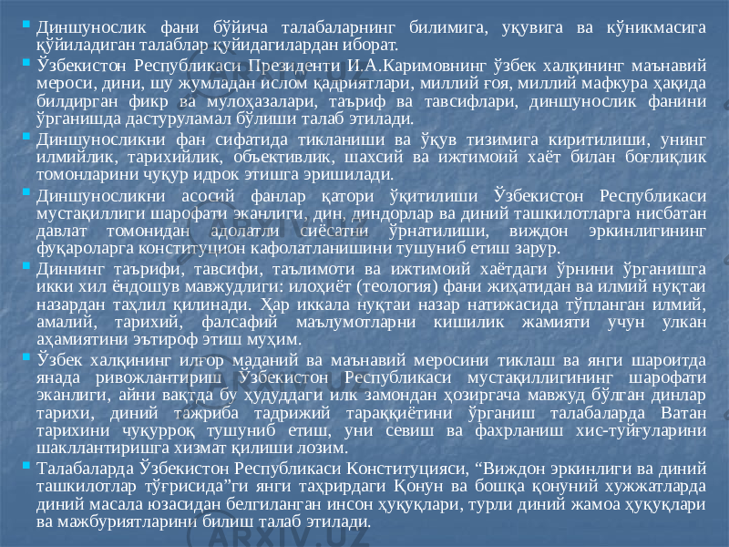  Диншунослик фани бўйича талабаларнинг билимига, уқувига ва кўникмасига қўйиладиган талаблар қуйидагилардан иборат.  Ўзбекистон Республикаси Президенти И.А.Каримовнинг ўзбек халқининг маънавий мероси, дини, шу жумладан ислом қадриятлари, миллий ғоя, миллий мафкура ҳақида билдирган фикр ва мулоҳазалари, таъриф ва тавсифлари, диншунослик фанини ўрганишда дастуруламал бўлиши талаб этилади.  Диншуносликни фан сифатида тикланиши ва ўқув тизимига киритилиши, унинг илмийлик, тарихийлик, объективлик, шахсий ва ижтимоий хаёт билан боғлиқлик томонларини чуқур идрок этишга эришилади.  Диншуносликни асосий фанлар қатори ўқитилиши Ўзбекистон Республикаси мустақиллиги шарофати эканлиги, дин, диндорлар ва диний ташкилотларга нисбатан давлат томонидан адолатли сиёсатни ўрнатилиши, виждон эркинлигининг фуқароларга конституцион кафолатланишини тушуниб етиш зарур.  Диннинг таърифи, тавсифи, таълимоти ва ижтимоий хаётдаги ўрнини ўрганишга икки хил ёндошув мавжудлиги: илоҳиёт (теология) фани жиҳатидан ва илмий нуқтаи назардан таҳлил қилинади. Ҳар иккала нуқтаи назар натижасида тўпланган илмий, амалий, тарихий, фалсафий маълумотларни кишилик жамияти учун улкан аҳамиятини эътироф этиш муҳим.  Ўзбек халқининг илғор маданий ва маънавий меросини тиклаш ва янги шароитда янада ривожлантириш Ўзбекистон Республикаси мустақиллигининг шарофати эканлиги, айни вақтда бу ҳудуддаги илк замондан ҳозиргача мавжуд бўлган динлар тарихи, диний тажриба тадрижий тараққиётини ўрганиш талабаларда Ватан тарихини чуқурроқ тушуниб етиш, уни севиш ва фахрланиш хис-туйғуларини шакллантиришга хизмат қилиши лозим.  Талабаларда Ўзбекистон Республикаси Конституцияси, “Виждон эркинлиги ва диний ташкилотлар тўғрисида”ги янги таҳрирдаги Қонун ва бошқа қонуний хужжатларда диний масала юзасидан белгиланган инсон ҳуқуқлари, турли диний жамоа ҳуқуқлари ва мажбуриятларини билиш талаб этилади. 