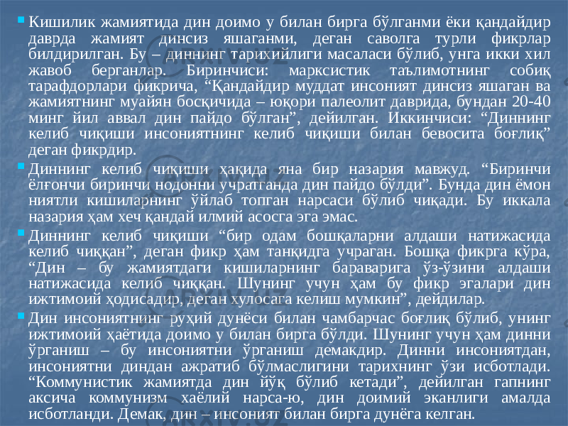  Кишилик жамиятида дин доимо у билан бирга бўлганми ёки қандайдир даврда жамият динсиз яшаганми, деган саволга турли фикрлар билдирилган. Бу – диннинг тарихийлиги масаласи бўлиб, унга икки хил жавоб берганлар. Биринчиси: марксистик таълимотнинг собиқ тарафдорлари фикрича, “Қандайдир муддат инсоният динсиз яшаган ва жамиятнинг муайян босқичида – юқори палеолит даврида, бундан 20-40 минг йил аввал дин пайдо бўлган”, дейилган. Иккинчиси: “Диннинг келиб чиқиши инсониятнинг келиб чиқиши билан бевосита боғлиқ” деган фикрдир.  Диннинг келиб чиқиши ҳақида яна бир назария мавжуд. “Биринчи ёлғончи биринчи нодонни учратганда дин пайдо бўлди”. Бунда дин ёмон ниятли кишиларнинг ўйлаб топган нарсаси бўлиб чиқади. Бу иккала назария ҳам хеч қандай илмий асосга эга эмас.  Диннинг келиб чиқиши “бир одам бошқаларни алдаши натижасида келиб чиққан”, деган фикр ҳам танқидга учраган. Бошқа фикрга кўра, “Дин – бу жамиятдаги кишиларнинг бараварига ўз-ўзини алдаши натижасида келиб чиққан. Шунинг учун ҳам бу фикр эгалари дин ижтимоий ҳодисадир, деган хулосага келиш мумкин”, дейдилар.  Дин инсониятнинг руҳий дунёси билан чамбарчас боғлиқ бўлиб, унинг ижтимоий ҳаётида доимо у билан бирга бўлди. Шунинг учун ҳам динни ўрганиш – бу инсониятни ўрганиш демакдир. Динни инсониятдан, инсониятни диндан ажратиб бўлмаслигини тарихнинг ўзи исботлади. “Коммунистик жамиятда дин йўқ бўлиб кетади”, дейилган гапнинг аксича коммунизм хаёлий нарса-ю, дин доимий эканлиги амалда исботланди. Демак, дин – инсоният билан бирга дунёга келган. 