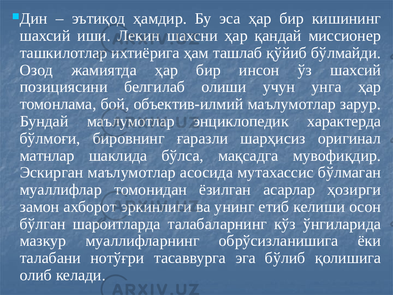  Дин – эътиқод ҳамдир. Бу эса ҳар бир кишининг шахсий иши. Лекин шахсни ҳар қандай миссионер ташкилотлар ихтиёрига ҳам ташлаб қўйиб бўлмайди. Озод жамиятда ҳар бир инсон ўз шахсий позициясини белгилаб олиши учун унга ҳар томонлама, бой, объектив-илмий маълумотлар зарур. Бундай маълумотлар энциклопедик характерда бўлмоғи, бировнинг ғаразли шарҳисиз оригинал матнлар шаклида бўлса, мақсадга мувофиқдир. Эскирган маълумотлар асосида мутахассис бўлмаган муаллифлар томонидан ёзилган асарлар ҳозирги замон ахборот эркинлиги ва унинг етиб келиши осон бўлган шароитларда талабаларнинг кўз ўнгиларида мазкур муаллифларнинг обрўсизланишига ёки талабани нотўғри тасаввурга эга бўлиб қолишига олиб келади. 