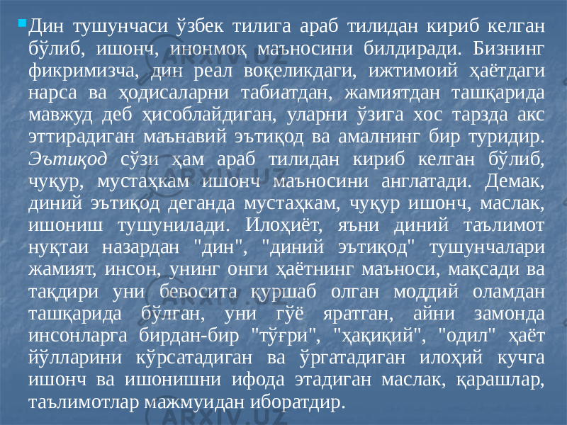  Дин тушунчаси ўзбек тилига араб тилидан кириб келган бўлиб, ишонч, инонмоқ маъносини билдиради. Бизнинг фикримизча, дин реал воқеликдаги, ижтимоий ҳаётдаги нарса ва ҳодисаларни табиатдан, жамиятдан ташқарида мавжуд деб ҳисоблайдиган, уларни ўзига хос тарзда акс эттирадиган маънавий эътиқод ва амалнинг бир туридир. Эътиқод сўзи ҳам араб тилидан кириб келган бўлиб, чуқур, мустаҳкам ишонч маъносини англатади. Демак, диний эътиқод деганда мустаҳкам, чуқур ишонч, маслак, ишониш тушунилади. Илоҳиёт, яъни диний таълимот нуқтаи назардан &#34;дин&#34;, &#34;диний эътиқод&#34; тушунчалари жамият, инсон, унинг онги ҳаётнинг маъноси, мақсади ва тақдири уни бевосита қуршаб олган моддий оламдан ташқарида бўлган, уни гўё яратган, айни замонда инсонларга бирдан-бир &#34;тўғри&#34;, &#34;ҳақиқий&#34;, &#34;одил&#34; ҳаёт йўлларини кўрсатадиган ва ўргатадиган илоҳий кучга ишонч ва ишонишни ифода этадиган маслак, қарашлар, таълимотлар мажмуидан иборатдир. 