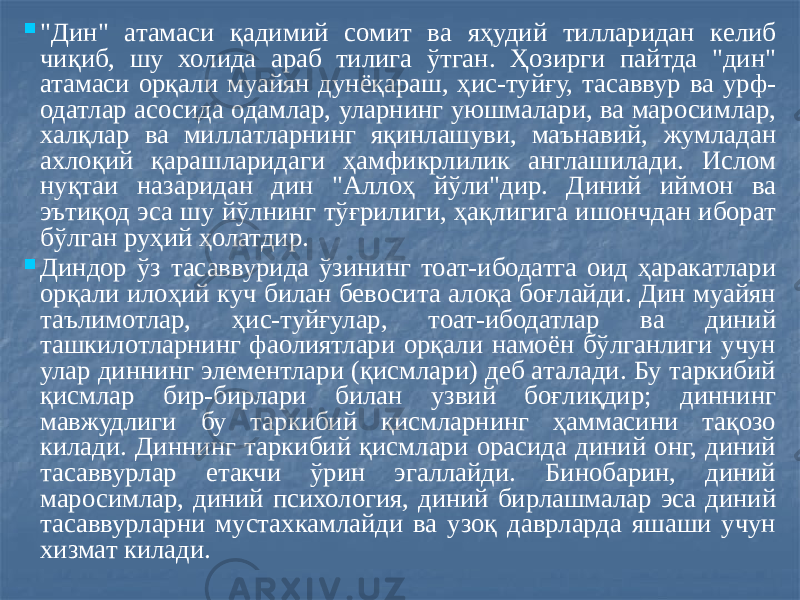  &#34;Дин&#34; атамаси қадимий сомит ва яҳудий тилларидан келиб чиқиб, шу холида араб тилига ўтган. Ҳозирги пайтда &#34;дин&#34; атамаси орқали муайян дунёқараш, ҳис-туйғу, тасаввур ва урф- одатлар асосида одамлар, уларнинг уюшмалари, ва маросимлар, халқлар ва миллатларнинг яқинлашуви, маънавий, жумладан ахлоқий қарашларидаги ҳамфикрлилик англашилади. Ислом нуқтаи назаридан дин &#34;Аллоҳ йўли&#34;дир. Диний иймон ва эътиқод эса шу йўлнинг тўғрилиги, ҳақлигига ишончдан иборат бўлган руҳий ҳолатдир.  Диндор ўз тасаввурида ўзининг тоат-ибодатга оид ҳаракатлари орқали илоҳий куч билан бевосита алоқа боғлайди. Дин муайян таълимотлар, ҳис-туйғулар, тоат-ибодатлар ва диний ташкилотларнинг фаолиятлари орқали намоён бўлганлиги учун улар диннинг элементлари (қисмлари) деб аталади. Бу таркибий қисмлар бир-бирлари билан узвий боғлиқдир; диннинг мавжудлиги бу таркибий қисмларнинг ҳаммасини тақозо килади. Диннинг таркибий қисмлари орасида диний онг, диний тасаввурлар етакчи ўрин эгаллайди. Бинобарин, диний маросимлар, диний психология, диний бирлашмалар эса диний тасаввурларни мустахкамлайди ва узоқ даврларда яшаши учун хизмат килади. 