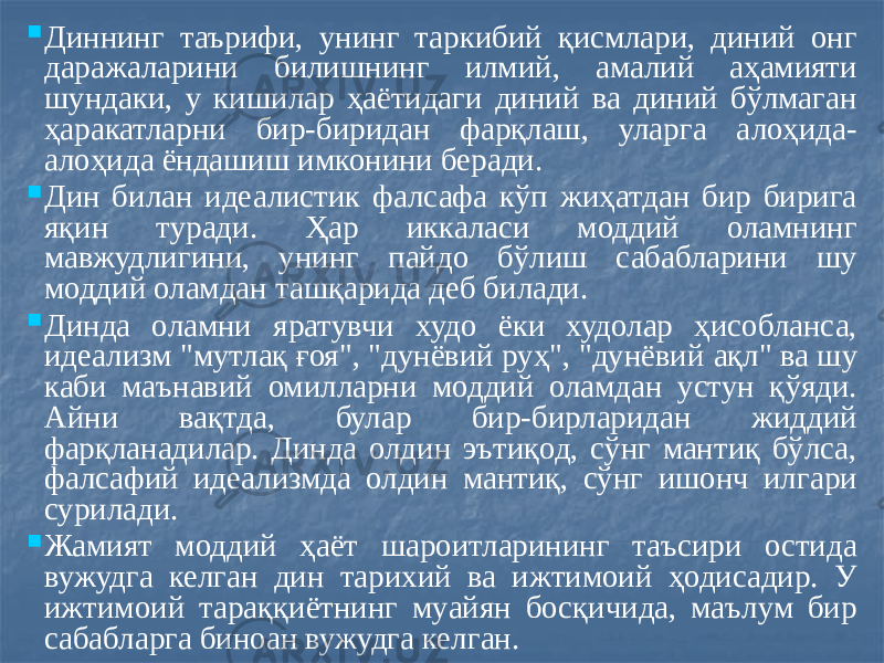  Диннинг таърифи, унинг таркибий қисмлари, диний онг даражаларини билишнинг илмий, амалий аҳамияти шундаки, у кишилар ҳаётидаги диний ва диний бўлмаган ҳаракатларни бир-биридан фарқлаш, уларга алоҳида- алоҳида ёндашиш имконини беради.  Дин билан идеалистик фалсафа кўп жиҳатдан бир бирига яқин туради. Ҳар иккаласи моддий оламнинг мавжудлигини, унинг пайдо бўлиш сабабларини шу моддий оламдан ташқарида деб билади.  Динда оламни яратувчи худо ёки худолар ҳисобланса, идеализм &#34;мутлақ ғоя&#34;, &#34;дунёвий руҳ&#34;, &#34;дунёвий ақл&#34; ва шу каби маънавий омилларни моддий оламдан устун қўяди. Айни вақтда, булар бир-бирларидан жиддий фарқланадилар. Динда олдин эътиқод, сўнг мантиқ бўлса, фалсафий идеализмда олдин мантиқ, сўнг ишонч илгари сурилади.  Жамият моддий ҳаёт шароитларининг таъсири остида вужудга келган дин тарихий ва ижтимоий ҳодисадир. У ижтимоий тараққиётнинг муайян босқичида, маълум бир сабабларга биноан вужудга келган. 