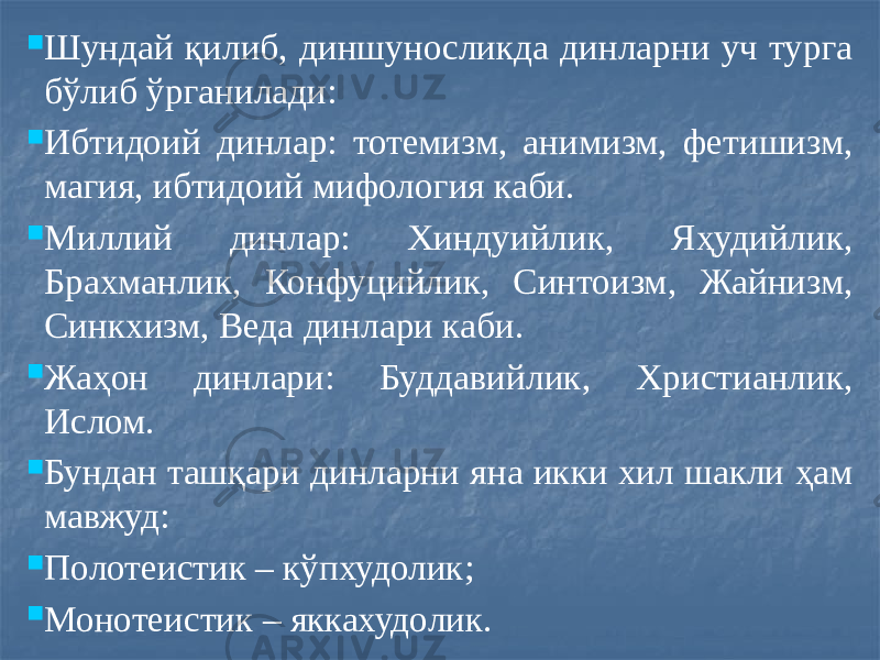  Шундай қилиб, диншуносликда динларни уч турга бўлиб ўрганилади:  Ибтидоий динлар: тотемизм, анимизм, фетишизм, магия, ибтидоий мифология каби.  Миллий динлар: Хиндуийлик, Яҳудийлик, Брахманлик, Конфуцийлик, Синтоизм, Жайнизм, Синкхизм, Веда динлари каби.  Жаҳон динлари: Буддавийлик, Христианлик, Ислом.  Бундан ташқари динларни яна икки хил шакли ҳам мавжуд:  Полотеистик – кўпхудолик;  Монотеистик – яккахудолик. 