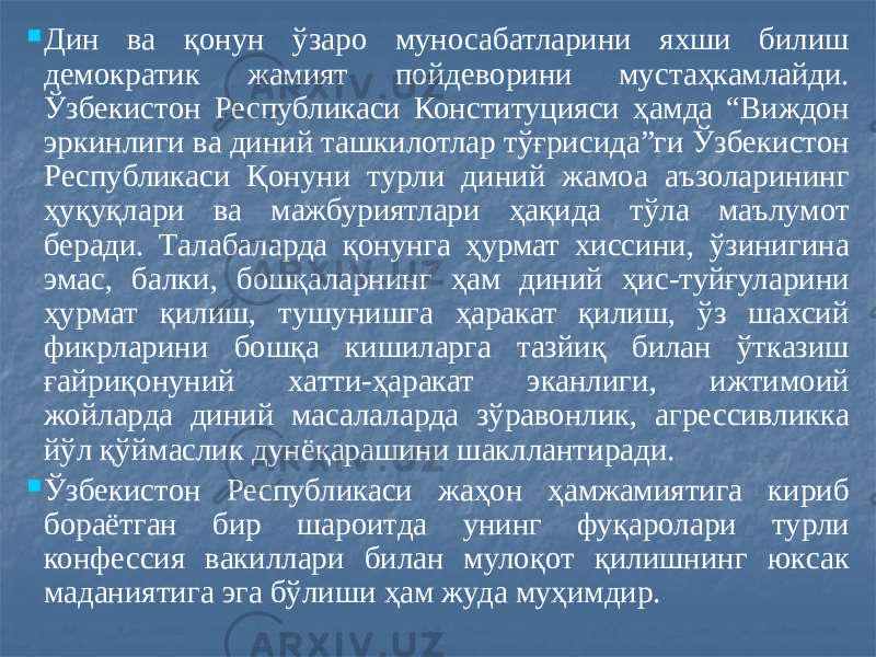  Дин ва қонун ўзаро муносабатларини яхши билиш демократик жамият пойдеворини мустаҳкамлайди. Ўзбекистон Республикаси Конституцияси ҳамда “Виждон эркинлиги ва диний ташкилотлар тўғрисида”ги Ўзбекистон Республикаси Қонуни турли диний жамоа аъзоларининг ҳуқуқлари ва мажбуриятлари ҳақида тўла маълумот беради. Талабаларда қонунга ҳурмат хиссини, ўзинигина эмас, балки, бошқаларнинг ҳам диний ҳис-туйғуларини ҳурмат қилиш, тушунишга ҳаракат қилиш, ўз шахсий фикрларини бошқа кишиларга тазйиқ билан ўтказиш ғайриқонуний хатти-ҳаракат эканлиги, ижтимоий жойларда диний масалаларда зўравонлик, агрессивликка йўл қўймаслик дунёқарашини шакллантиради.  Ўзбекистон Республикаси жаҳон ҳамжамиятига кириб бораётган бир шароитда унинг фуқаролари турли конфессия вакиллари билан мулоқот қилишнинг юксак маданиятига эга бўлиши ҳам жуда муҳимдир. 