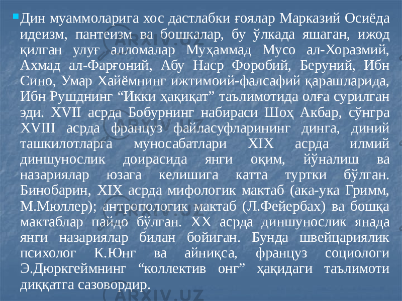  Дин муаммоларига хос дастлабки ғоялар Марказий Осиёда идеизм, пантеизм ва бошкалар, бу ўлкада яшаган, ижод қилган улуғ алломалар Муҳаммад Мусо ал-Хоразмий, Ахмад ал-Фарғоний, Абу Наср Форобий, Беруний, Ибн Сино, Умар Хайёмнинг ижтимоий-фалсафий қарашларида, Ибн Рушднинг “Икки ҳақиқат” таълимотида олға сурилган эди. XVII асрда Бобурнинг набираси Шоҳ Акбар, сўнгра XVIII асрда француз файласуфларининг динга, диний ташкилотларга муносабатлари XIX асрда илмий диншунослик доирасида янги оқим, йўналиш ва назариялар юзага келишига катта туртки бўлган. Бинобарин, XIX асрда мифологик мактаб (ака-ука Гримм, М.Мюллер); антропологик мактаб (Л.Фейербах) ва бошқа мактаблар пайдо бўлган. XX асрда диншунослик янада янги назариялар билан бойиган. Бунда швейцариялик психолог К.Юнг ва айниқса, француз социологи Э.Дюркгеймнинг “коллектив онг” ҳақидаги таълимоти диққатга сазовордир. 