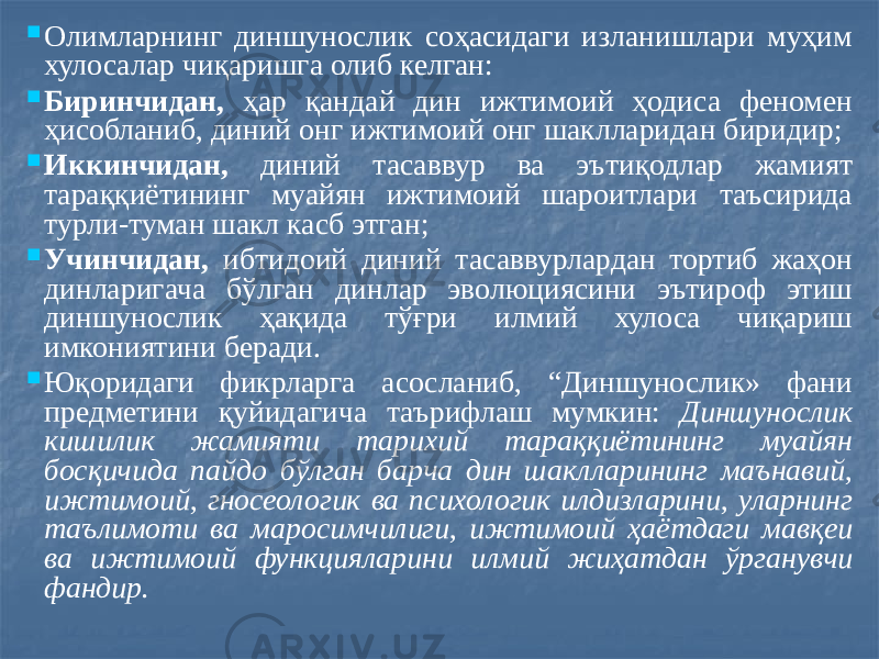  Олимларнинг диншунослик соҳасидаги изланишлари муҳим хулосалар чиқаришга олиб келган:  Биринчидан, ҳар қандай дин ижтимоий ҳодиса феномен ҳисобланиб, диний онг ижтимоий онг шаклларидан биридир;  Иккинчидан, диний тасаввур ва эътиқодлар жамият тараққиётининг муайян ижтимоий шароитлари таъсирида турли-туман шакл касб этган;  Учинчидан, ибтидоий диний тасаввурлардан тортиб жаҳон динларигача бўлган динлар эволюциясини эътироф этиш диншунослик ҳақида тўғри илмий хулоса чиқариш имкониятини беради.  Юқоридаги фикрларга асосланиб, “Диншунослик» фани предметини қуйидагича таърифлаш мумкин: Диншунослик кишилик жамияти тарихий тараққиётининг муайян босқичида пайдо бўлган барча дин шаклларининг маънавий, ижтимоий, гносеологик ва психологик илдизларини, уларнинг таълимоти ва маросимчилиги, ижтимоий ҳаётдаги мавқеи ва ижтимоий функцияларини илмий жиҳатдан ўрганувчи фандир. 