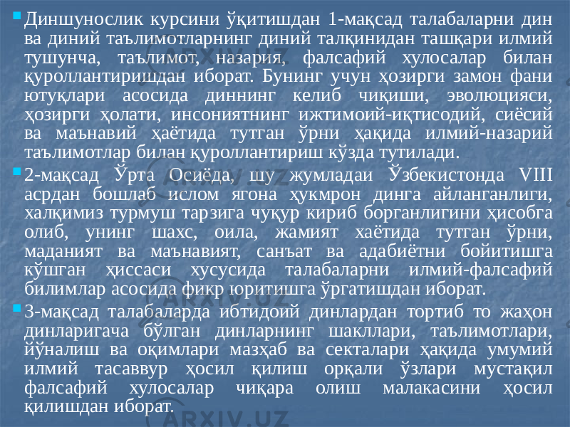  Диншунослик курсини ўқитишдан 1-мақсад талабаларни дин ва диний таълимотларнинг диний талқинидан ташқари илмий тушунча, таълимот, назария, фалсафий хулосалар билан қуроллантиришдан иборат. Бунинг учун ҳозирги замон фани ютуқлари асосида диннинг келиб чиқиши, эволюцияси, ҳозирги ҳолати, инсониятнинг ижтимоий-иқтисодий, сиёсий ва маънавий ҳаётида тутган ўрни ҳақида илмий-назарий таълимотлар билан қуроллантириш кўзда тутилади.  2-мақсад Ўрта Осиёда, шу жумладаи Ўзбекистонда VIII асрдан бошлаб ислом ягона ҳукмрон динга айланганлиги, халқимиз турмуш тарзига чуқур кириб борганлигини ҳисобга олиб, унинг шахс, оила, жамият хаётида тутган ўрни, маданият ва маънавият, санъат ва адабиётни бойитишга кўшган ҳиссаси хусусида талабаларни илмий-фалсафий билимлар асосида фикр юритишга ўргатишдан иборат.  3-мақсад талабаларда ибтидоий динлардан тортиб то жаҳон динларигача бўлган динларнинг шакллари, таълимотлари, йўналиш ва оқимлари мазҳаб ва секталари ҳақида умумий илмий тасаввур ҳосил қилиш орқали ўзлари мустақил фалсафий хулосалар чиқара олиш малакасини ҳосил қилишдан иборат. 