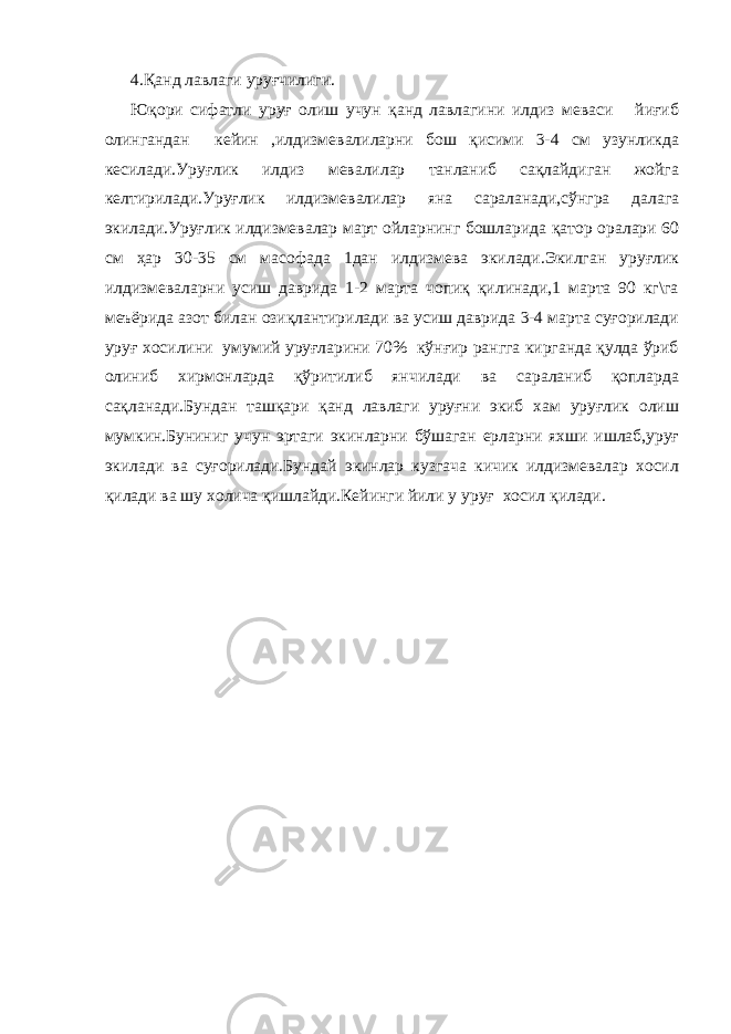 4.Қанд лавлаги уруғчилиги. Юқори сифатли уруғ олиш учун қанд лавлагини илдиз меваси йиғиб олингандан кейин ,илдизмевалиларни бош қисими 3-4 см узунликда кесилади.Уруғлик илдиз мевалилар танланиб сақлайдиган жойга келтирилади.Уруғлик илдизмевалилар яна сараланади,сўнгра далага экилади.Уруғлик илдизмевалар март ойларнинг бошларида қатор оралари 60 см ҳар 30-35 см масофада 1дан илдизмева экилади.Экилган уруғлик илдизмеваларни усиш даврида 1-2 марта чопиқ қилинади,1 марта 90 кг\га меъёрида азот билан озиқлантирилади ва усиш даврида 3-4 марта суғорилади уруғ хосилини умумий уруғларини 70% кўнғир рангга кирганда қулда ўриб олиниб хирмонларда қўритилиб янчилади ва сараланиб қопларда сақланади.Бундан ташқари қанд лавлаги уруғни экиб хам уруғлик олиш мумкин.Буниниг учун эртаги экинларни бўшаган ерларни яхши ишлаб,уруғ экилади ва суғорилади.Бундай экинлар кузгача кичик илдизмевалар хосил қилади ва шу холича қишлайди.Кейинги йили у уруғ хосил қилади. 