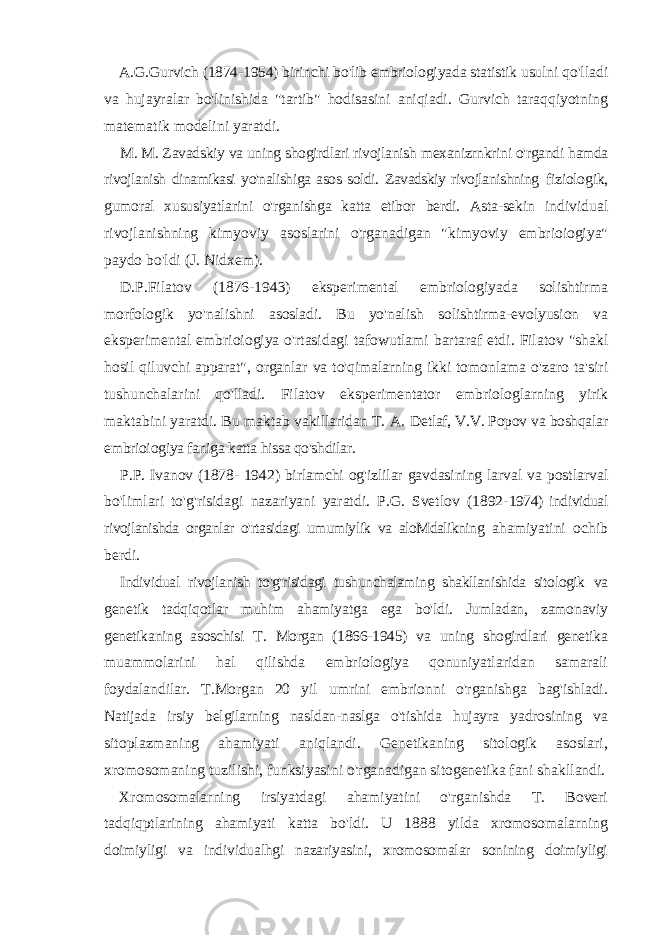 A.G.Gurvich (1874-1954) birinchi bo&#39;lib embriologiyada statistik usulni qo&#39;lladi va hujayralar bo&#39;linishida &#34;tartib&#34; hodisasini aniqiadi. Gurvich taraqqiyotning matematik modelini yaratdi. M. M. Zavadskiy va uning shogirdlari rivojlanish mexanizrnkrini o&#39;rgandi hamda rivojlanish dinamikasi yo&#39;nalishiga asos soldi. Zavadskiy rivojlanishning fiziologik, gumoral xususiyatlarini o&#39;rganishga katta etibor berdi. Asta-sekin individual rivojlanishning kimyoviy asoslarini o&#39;rganadigan &#34;kimyoviy embrioiogiya&#34; paydo bo&#39;ldi (J. Nidxem). D.P.Filatov (1876-1943) eksperimental embriologiyada solishtirma morfologik yo&#39;nalishni asosladi. Bu yo&#39;nalish solishtirma-evolyusion va eksperimental embrioiogiya o&#39;rtasidagi tafowutlami bartaraf etdi. Filatov &#34;shakl hosil qiluvchi apparat&#34;, organlar va to&#39;qimalarning ikki tomonlama o&#39;zaro ta&#39;siri tushunchalarini qo&#39;lladi. Filatov eksperimentator embriologlarning yirik maktabini yaratdi. Bu maktab vakillaridan T. A. Detlaf, V.V. Popov va boshqalar embrioiogiya faniga katta hissa qo&#39;shdilar. P.P. Ivanov (1878- 1942) birlamchi og&#39;izlilar gavdasining larval va postlarval bo&#39;limlari to&#39;g&#39;risidagi nazariyani yaratdi. P.G. Svetlov (1892- 1974) individual rivojlanishda organlar o&#39;rtasidagi umumiylik va aloMdalikning ahamiyatini ochib berdi. Individual rivojlanish to&#39;g&#39;risidagi tushunchalaming shakllanishida sitologik va genetik tadqiqotlar muhim ahamiyatga ega bo&#39;ldi. Jumladan, zamonaviy genetikaning asoschisi T. Morgan (1866-1945) va uning shogirdlari genetika muammolarini hal qilishda embriologiya qonuniyatlaridan samarali foydalandilar. T.Morgan 20 yil umrini embrionni o&#39;rganishga bag&#39;ishladi. Natijada irsiy belgilarning nasldan-naslga o&#39;tishida hujayra yadrosining va sitoplazmaning ahamiyati aniqlandi. Genetikaning sitologik asoslari, xromosomaning tuzilishi, funksiyasini o&#39;rganadigan sitogenetika fani shakllandi. Xromosomalarning irsiyatdagi ahamiyatini o&#39;rganishda T. Boveri tadqiqptlarining ahamiyati katta bo&#39;ldi. U 1888 yilda xromosomalarning doimiyligi va individualhgi nazariyasini, xromosomalar sonining doimiyligi 