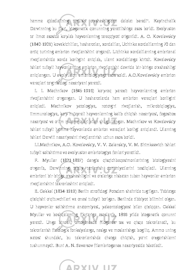 hamma ajdodlaiining tuzilishi o &#39; xshashligidan dalolat beradi &#34;. Keyinchalik Darvinning bu fikri , biogenetik qonunning yaratilishiga asos bo &#39; ldi . Evolyusion ta &#39; limot asosida ko &#39; plab hayvonlarning taraqqiyoti o &#39; iganildi . A . O . Kovalevskiy (1840-1901) kovakichlilar , hasharotlar , xordalilar , Uchinka xordalilarning 70 dan ortiq turining embrion rivojlanishini o &#39; rgandi . Lichinka xordalilarning embrional rivojlanishida xorda borligini aniqlab , ularni xordalilarga kiritdi . Kovalevskiy ishlari tufayli hayvonlarning embrion rivojlanishi davrida bir - biriga o &#39; xshashligi aniqlangan . U evolyusion embriologiyaga asos soldi . A . O . Kovalevskiy embrion varaqlari to &#39; g &#39; risidagi nazariyani yaratdi . I . I . Mechnikov (1845-1916) ko &#39; proq parazit hayvonlarning embrion rivojlanishini o &#39; rgangan . U hasharotlarda ham embrion varaqlari borligini aniqladi . Mechnikov patologiya , noto &#39; g &#39; ri rivojlanish , mikrobiqlogiya , iimmunologiya , ko &#39; p hujayrali hayvonlarning kelib chiqish nazariyasi , fagositoz nazariyasi va o &#39; lim muammolari bilan shug &#39; ullangan . Mechnikov va Kovalevskiy ishlari tufayli hamma hayvonlarda embrion varaqlari borligi aniqlandi . Ularning ishlari Darviii nazariyasini rivojlantirish uchun asos bo &#39; ldi . I . I . Mechnikov , A . O . Kovalevskiy , V . V . Zelenskiy , V . M . Shimkeevich ishlari tufayli solishtirma va evolyusion embrioiogiya fanlari yaratildi . F . Myuller (1821-1897) dengiz qisqichbaqasimonlarining bioiogiyasini o &#39; rganib , Darvinning tabiiy tanlanish qonuniyatlarini tasdiqladi . Ularning embrioni bir - biriga o &#39; xshashligini va o &#39; zlariga nisbatan tuban hayvonlar embrion rivojlanishini takrorlashini aniqladi . E . Gekkel (1834-1919) Berlin atrofidagi Potsdam shahrida tug &#39; ilgan . Tabiatga qiziqishi o &#39; qituvchilari va onasi tufayli bo &#39; lgan . Berlinda tibbiyot bilimini olgan . U hayvonlar solishtirma anatomiyasi , paleontologiyasi bilan qiziqqan . Gekkel Myuller va boshqalaming fikriariga asoslanib , 1866 yilda biogenetik qonunni yaratdi . Unga binoan , ontogenezda filogenez tez va qisqa takrorlanadi , bu takrorlanish fiziologik fonksiyalarga , naslga va moslanishga bog &#39; liq . Ammo uning xatosi shundaki , bu takrorlanishda chetga chiqish , ya &#39; ni o &#39; zgarishlarni tushunmaydi . Buni A . N . Seversov filembriogenez nazariyasida isbotladi . 