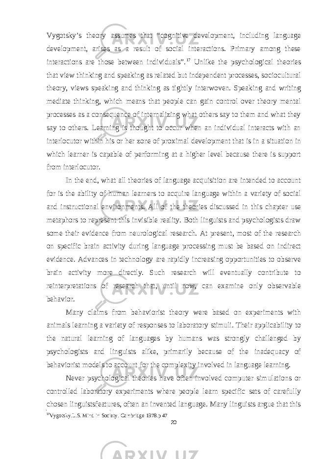 Vygotsky’s theory assumes that “cognitive development, including language development, arises as a result of social interactions. Primary among these interactions are those between individuals”. 17 Unlike the psychological theories that view thinking and speaking as related but independent processes, sociocultural theory, views speaking and thinking as tightly interwoven. Speaking and writing mediate thinking, which means that people can gain control over theory mental processes as a consequence of internalizing what others say to them and what they say to others. Learning is thought to occur when an individual interacts with an interlocutor within his or her zone of proximal development that is in a situation in which learner is capable of performing at a higher level because there is support from interlocutor. In the end, what all theories of language acquisition are intended to account for is the ability of human learners to acquire language within a variety of social and instructional environments. All of the theories discussed in this chapter use metaphors to represent this invisible reality. Both linguists and psychologists draw some their evidence from neurological research. At present, most of the research on specific brain activity during language processing must be based on indirect evidence. Advances in technology are rapidly increasing opportunities to observe brain activity more directly. Such research will eventually contribute to reinterpretations of research that, until now, can examine only observable behavior. Many claims from behaviorist theory were based on experiments with animals learning a variety of responses to laboratory stimuli. Their applicability to the natural learning of languages by humans was strongly challenged by psychologists and linguists alike, primarily because of the inadequacy of behaviorist models to account for the complexity involved in language learning. Never psychological theories have often involved computer simulations or controlled laboratory experiments where people learn specific sets of carefully chosen linguistsfeatures, often an invented language. Many linguists argue that this 17 Vygotsky.L.S. Mind in Society. Cambridge 1978.p 47 20 