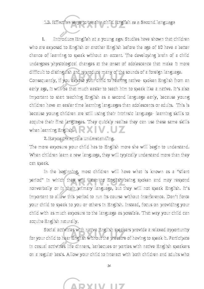 1.3. Effective ways to teach a child English as a Second language 1. Introduce English at a young age. Studies have shown that children who are exposed to English or another English before the age of 10 have a better chance of learning to speak without an accent. The developing brain of a child undergoes physiological changes at the onset of adolescence that make it more difficult to distinguish and reproduce many of the sounds of a foreign language. Consequently, if you expose your child to hearing native- spoken English from an early age, it will be that much easier to teach him to speak like a native. It’s also important to start teaching English as a second language early, because young children have an easier time learning languages than adolescents or adults. This is because young children are still using their intrinsic language- learning skills to acquire their first languages. They quickly realize they can use these same skills when learning English. 2. Exposure equals understanding. The more exposure your child has to English more she will begin to understand. When children learn a new language, they will typically understand more than they can speak. In the beginning, most children will have what is known as a “silent period” in which they will listen to English being spoken and may respond nonverbally or in their primary language, but they will not speak English. It’s important to allow this period to run its course without interference. Don’t force your child to speak to you or others in English. Instead, focus on providing your child with as much exposure to the language as possible. That way your child can acquire English naturally. Social activities with native English speakers provide a relaxed opportunity for your child to hear English without the pressure of having to speak it. Participate in casual activities life dinners, barbecues or parties with native English speakers on a regular basis. Allow your child to interact with both children and adults who 24 