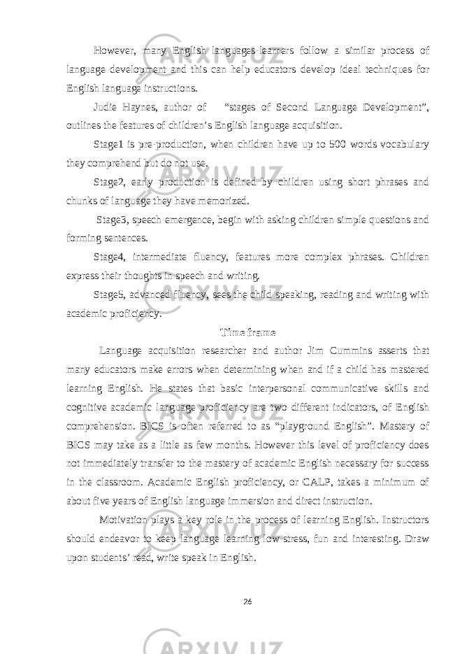 However, many English languages-learners follow a similar process of language development and this can help educators develop ideal techniques for English language instructions. Judie Haynes, author of “stages of Second Language Development”, outlines the features of children’s English language acquisition. Stage1 is pre-production, when children have up to 500 words vocabulary they comprehend but do not use. Stage2, early production is defined by children using short phrases and chunks of language they have memorized. Stage3, speech emergence, begin with asking children simple questions and forming sentences. Stage4, intermediate fluency, features more complex phrases. Children express their thoughts in speech and writing. Stage5, advanced fluency, sees the child speaking, reading and writing with academic proficiency. Time frame Language acquisition researcher and author Jim Cummins asserts that many educators make errors when determining when and if a child has mastered learning English. He states that basic interpersonal communicative skills and cognitive academic language proficiency are two different indicators, of English comprehension. BICS is often referred to as “playground English”. Mastery of BICS may take as a little as few months. However this level of proficiency does not immediately transfer to the mastery of academic English necessary for success in the classroom. Academic English proficiency, or CALP, takes a minimum of about five years of English language immersion and direct instruction. Motivation plays a key role in the process of learning English. Instructors should endeavor to keep language learning low-stress, fun and interesting. Draw upon students’ read, write speak in English. 26 
