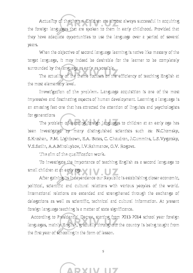 Actuality of the theme. Children are almost always successful in acquiring the foreign languages that are spoken to them in early childhood. Provided that they have adequate opportunities to use the language over a period of several years. When the objective of second language learning is native like mastery of the target language, it may indeed be desirable for the learner to be completely surrounded by the language as early as possible. The actuality of the theme focuses on the efficiency of teaching English at the most elementary level. Investigation of the problem. Language acquisition is one of the most impressive and fascinating aspects of human development. Learning a language is an amazing feat-one that has attracted the attention of linguists and psychologists for generations The problem of teaching foreign languages to children at an early age has been investigated by many distinguished scientists such as: N.Chomsky, S.Krashen, P.M. Lightbown, E.A. Bates, C. Chaudron, J.Cummins, L.S.Vygotsky, V.S.Setlin, A.A.Miroluybov, I.V.Rahmanov, G.V. Rogova. The aim of the qualification work. To investigate the importance of teaching English as a second language to small children at an early age. After gaining its Independence our Republic is establishing closer economic, political, scientific and cultural relations with various peoples of the world. International relations are extended and strengthened through the exchange of delegations as well as scientific, technical and cultural information. At present foreign language teaching is a matter of state significance. According to Presidential Decree, starting from 2013-2014 school year foreign languages, mainly English, gradually throughout the country is being taught from the first year of schooling in the form of lesson. 5 