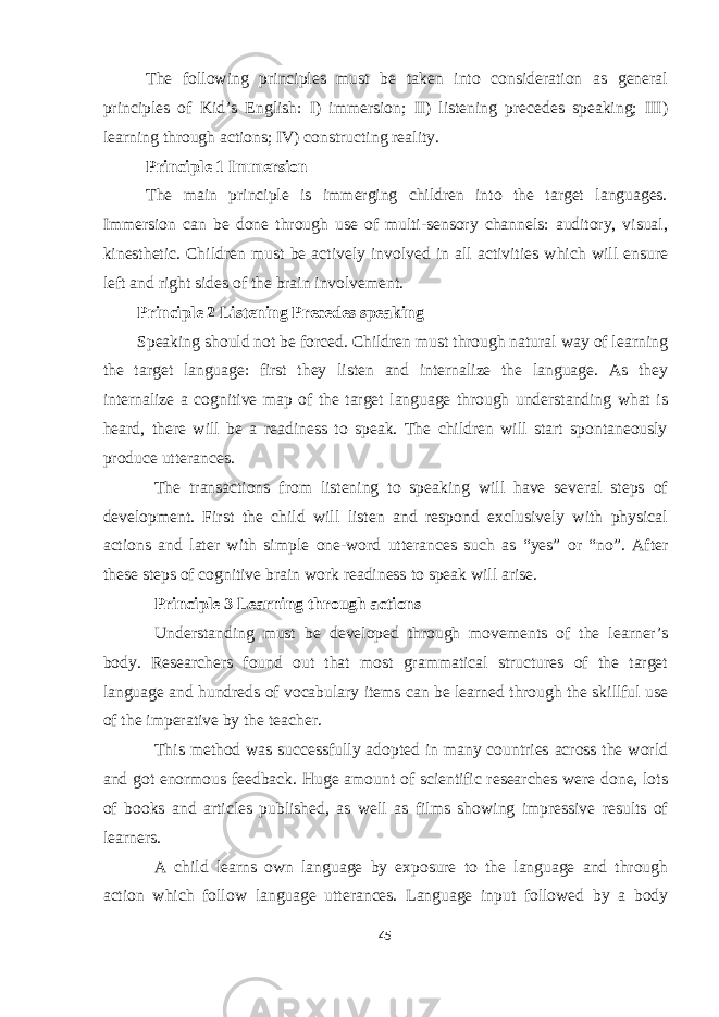 The following principles must be taken into consideration as general principles of Kid’s English: I) immersion; II) listening precedes speaking; III) learning through actions; IV) constructing reality. Principle 1 Immersion The main principle is immerging children into the target languages. Immersion can be done through use of multi-sensory channels: auditory, visual, kinesthetic. Children must be actively involved in all activities which will ensure left and right sides of the brain involvement. Principle 2 Listening Precedes speaking Speaking should not be forced. Children must through natural way of learning the target language: first they listen and internalize the language. As they internalize a cognitive map of the target language through understanding what is heard, there will be a readiness to speak. The children will start spontaneously produce utterances. The transactions from listening to speaking will have several steps of development. First the child will listen and respond exclusively with physical actions and later with simple one-word utterances such as “yes” or “no”. After these steps of cognitive brain work readiness to speak will arise. Principle 3 Learning through actions Understanding must be developed through movements of the learner’s body. Researchers found out that most grammatical structures of the target language and hundreds of vocabulary items can be learned through the skillful use of the imperative by the teacher. This method was successfully adopted in many countries across the world and got enormous feedback. Huge amount of scientific researches were done, lots of books and articles published, as well as films showing impressive results of learners. A child learns own language by exposure to the language and through action which follow language utterances. Language input followed by a body 45 