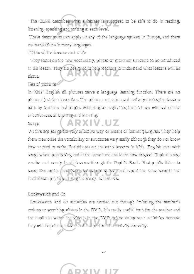  The CEFR describes what a learner is supposed to be able to do in reading, listening, speaking and writing at each level. These descriptors can apply to any of the language spoken in Europe, and there are translations in many languages. Tittles of the lessons and units They focus on the new vocabulary, phrase or grammar structure to be introduced in the lesson. They are designed to help teachers to understand what lessons will be about. Use of pictures In Kids’ English all pictures serve a language learning function. There are no pictures just for decoration. The pictures must be used actively during the lessons both by teachers and pupils. Misusing or neglecting the pictures will reduce the effectiveness of teaching and learning. Songs At this age songs are very effective way or means of learning English. They help them memorize the vocabulary or structures very easily although they do not know how to read or write. For this reason the early lessons in Kids’ English start with songs where pupils sing and at the same time and learn how to greet. Topical songs can be met nearly in all lessons through the Pupil’s Book. First pupils listen to song. During the next two lessons pupils listen and repeat the same song in the final lesson pupils will sing the songs themselves. Look/watch and do Look/watch and do activities are carried out through imitating the teacher’s actions or watching videos in the DVD. It’s really useful both for the teacher and the pupils to watch the videos in the DVD before doing such activities because they will help them understand and perform the activity correctly. 47 