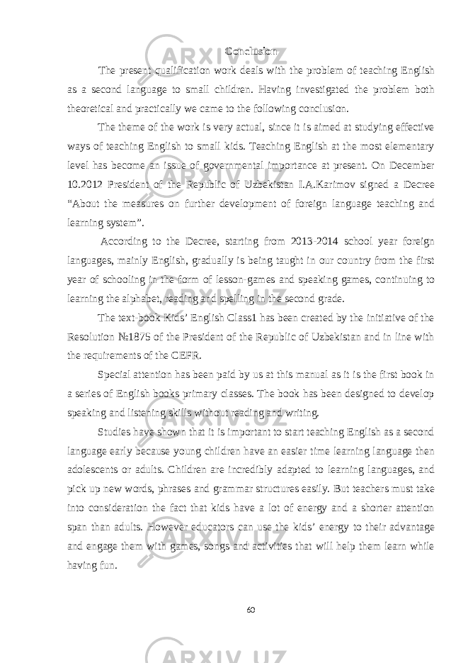 Conclusion The present qualification work deals with the problem of teaching English as a second language to small children. Having investigated the problem both theoretical and practically we came to the following conclusion. The theme of the work is very actual, since it is aimed at studying effective ways of teaching English to small kids. Teaching English at the most elementary level has become an issue of governmental importance at present. On December 10.2012 President of the Republic of Uzbekistan I.A.Karimov signed a Decree “About the measures on further development of foreign language teaching and learning system”. According to the Decree, starting from 2013-2014 school year foreign languages, mainly English, gradually is being taught in our country from the first year of schooling in the form of lesson-games and speaking games, continuing to learning the alphabet, reading and spelling in the second grade. The text-book Kids’ English Class1 has been created by the initiative of the Resolution №1875 of the President of the Republic of Uzbekistan and in line with the requirements of the CEFR. Special attention has been paid by us at this manual as it is the first book in a series of English books primary classes. The book has been designed to develop speaking and listening skills without reading and writing. Studies have shown that it is important to start teaching English as a second language early because young children have an easier time learning language then adolescents or adults. Children are incredibly adapted to learning languages, and pick up new words, phrases and grammar structures easily. But teachers must take into consideration the fact that kids have a lot of energy and a shorter attention span than adults. However educators can use the kids’ energy to their advantage and engage them with games, songs and activities that will help them learn while having fun. 60 