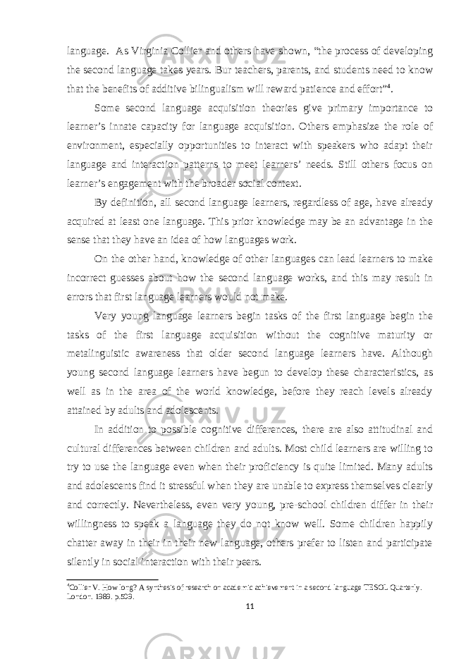 language. As Virginia Collier and others have shown, “the process of developing the second language takes years. Bur teachers, parents, and students need to know that the benefits of additive bilingualism will reward patience and effort” 4 . Some second language acquisition theories give primary importance to learner’s innate capacity for language acquisition. Others emphasize the role of environment, especially opportunities to interact with speakers who adapt their language and interaction patterns to meet learners’ needs. Still others focus on learner’s engagement with the broader social context. By definition, all second language learners, regardless of age, have already acquired at least one language. This prior knowledge may be an advantage in the sense that they have an idea of how languages work. On the other hand, knowledge of other languages can lead learners to make incorrect guesses about how the second language works, and this may result in errors that first language learners would not make. Very young language learners begin tasks of the first language begin the tasks of the first language acquisition without the cognitive maturity or metalinguistic awareness that older second language learners have. Although young second language learners have begun to develop these characteristics, as well as in the area of the world knowledge, before they reach levels already attained by adults and adolescents. In addition to possible cognitive differences, there are also attitudinal and cultural differences between children and adults. Most child learners are willing to try to use the language even when their proficiency is quite limited. Many adults and adolescents find it stressful when they are unable to express themselves clearly and correctly. Nevertheless, even very young, pre-school children differ in their willingness to speak a language they do not know well. Some children happily chatter away in their in their new language, others prefer to listen and participate silently in social interaction with their peers. 4 Collier V. How long? A synthesis of research on academic achievement in a second language TESOL Quarterly. London. 1989. p.509. 11 