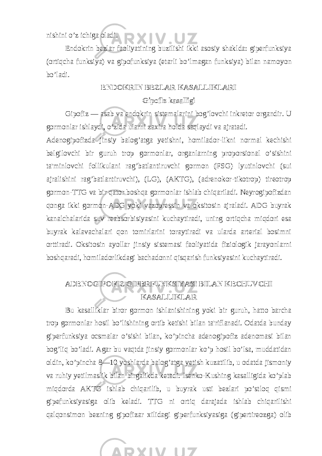 nishini o’z ichiga oladi. Endokrin bezlar faoliyatining buzilishi ikki asosiy shaklda: giperfunksiya (ortiqcha funksiya) va gipofunksiya (etarli bo’lmagan funksiya) bilan namoyon bo’ladi. ENDOKRIN BEZLAR KASALLIKLARI Gipoflz kasalligi Gipofiz — asab va endokrin sistemalarini bog’lovchi inkretor organdir. U gormonlar ishlaydi, o’zida ularni zaxira holda saqlaydi va ajratadi. Adenogipofizda jinsiy balog’atga yetishni, homilador-likni normal kechishi belgilovchi bir guruh trop gormonlar, organlarning proporsional o’sishini ta&#39;minlovchi follikulani rag’batlantiruvchi gormon (FSG) lyutinlovchi (sui ajralishini rag’batlantiruvchi), (LG), (AKTG), (adrenokor-tikotrop) tireotrop gormon-TTG va bir qator boshqa gormonlar ishlab chiqariladi. Neyrogipofizdan qonga ikki gormon-ADG yoki vazopressin va oksitosin ajraladi. ADG buyrak kanalchalarida suv reabsorbisiyasini kuchaytiradi, uning ortiqcha miqdori esa buyrak kalavachalari qon tomirlarini toraytiradi va ularda arterial bosimni orttiradi. Oksitosin ayollar jinsiy sistemasi faoliyatida fiziologik jarayonlarni boshqaradi, homiladorlikdagi bachadonni qisqarish funksiyasini kuchaytiradi. ADENOGIPOFIZ GIPERFUNKSIYASI BILAN KECHUVCHI KASALLIKLAR Bu kasalliklar biror gormon ishlanishining yoki bir guruh, hatto barcha trop gormonlar hosil bo’lishining ortib ketishi bilan ta&#39;riflanadi. Odatda bunday giperfunksiya ocsmalar o’sishi bilan, ko’pincha adenogipofiz adenomasi bilan bog’liq bo’ladi. Agar bu vaqtda jinsiy gormonlar ko’p hosil bo’lsa, muddatidan oldin, ko’pincha 8—10 yoshlarda balog’atga yetish kuzatilib, u odatda jismoniy va ruhiy yetilmaslik bilan birgalikda ketadi. Isenko-Kushing kasalligida ko’plab miqdorda AKTG ishlab chiqarilib, u buyrak usti bezlari po’stloq qismi gipefunksiyasiga olib keladi. TTG ni ortiq darajada ishlab chiqarilishi qalqonsimon bezning gipofizar xilidagi giperfunksiyasiga (gipertireozga) olib 