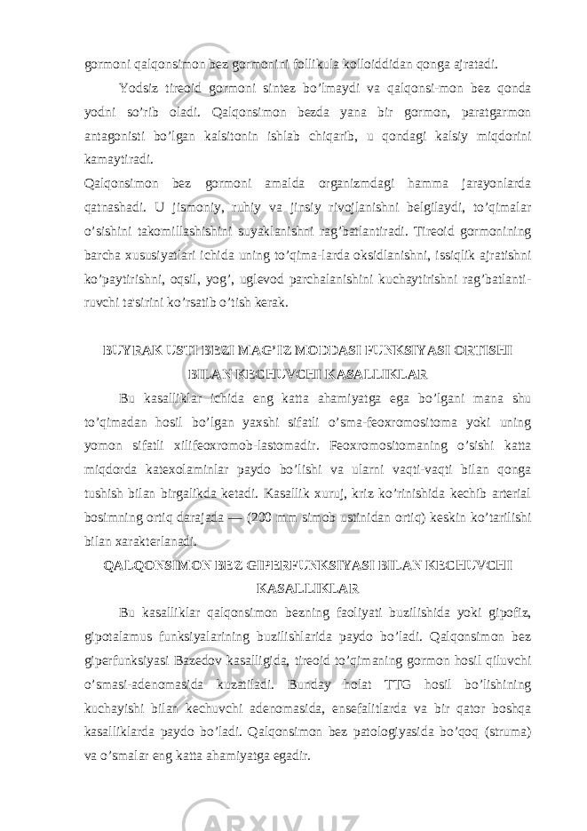 gormoni qalqonsimon bez gormonini follikula kolloiddidan qonga ajratadi. Yodsiz tireoid gormoni sintez bo’lmaydi va qalqonsi-mon bez qonda yodni so’rib oladi. Qalqonsimon bezda yana bir gormon, paratgarmon antagonisti bo’lgan kalsitonin ishlab chiqarib, u qondagi kalsiy miqdorini kamaytiradi. Qalqonsimon bez gormoni amalda organizmdagi hamma jarayonlarda qatnashadi. U jismoniy, ruhiy va jinsiy rivojlanishni belgilaydi, to’qimalar o’sishini takomillashishini suyaklanishni rag’batlantiradi. Tireoid gormonining barcha xususiyatlari ichida uning to’qima-larda oksidlanishni, issiqlik ajratishni ko’paytirishni, oqsil, yog’, uglevod parchalanishini kuchaytirishni rag’batlanti- ruvchi ta&#39;sirini ko’rsatib o’tish kerak. BUYRAK USTI BEZI MAG’IZ MODDASI FUNKSIYASI ORTISHI BILAN KECHUVCHI KASALLIKLAR Bu kasalliklar ichida eng katta ahamiyatga ega bo’lgani mana shu to’qimadan hosil bo’lgan yaxshi sifatli o’sma-feoxromositoma yoki uning yomon sifatli xilifeoxromob-lastomadir. Feoxromositomaning o’sishi katta miqdorda katexolaminlar paydo bo’lishi va ularni vaqti-vaqti bilan qonga tushish bilan birgalikda ketadi. Kasallik xuruj, kriz ko’rinishida kechib arterial bosimning ortiq darajada — (200 mm simob ustinidan ortiq) keskin ko’tarilishi bilan xarakterlanadi. QALQONSIMON BEZ GIPERFUNKSIYASI BILAN KECHUVCHI KASALLIKLAR Bu kasalliklar qalqonsimon bezning faoliyati buzilishida yoki gipofiz, gipotalamus funksiyalarining buzilishlarida paydo bo’ladi. Qalqonsimon bez giperfunksiyasi Bazedov kasalligida, tireoid to’qimaning gormon hosil qiluvchi o’smasi-adenomasida kuzatiladi. Bunday holat TTG hosil bo’lishining kuchayishi bilan kechuvchi adenomasida, ensefalitlarda va bir qator boshqa kasalliklarda paydo bo’ladi. Qalqonsimon bez patologiyasida bo’qoq (struma) va o’smalar eng katta ahamiyatga egadir. 