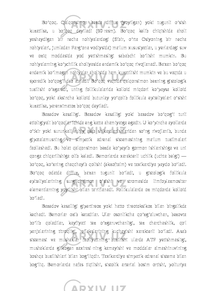 Bo’qoq. Qalqonsimon bezda diffuz (yoyilgan) yoki tugunli o’sish kuzatilsa, u bo’qoq deyiladi (60-rasm). Bo’qoq kelib chiqishida aholi yashaydigan bir necha nohiyalardagi (Sibir, o’rta Osiyoning bir necha nohiyalari, jumladan Farg’ona vodiysida) ma&#39;lum xususiyatlar, u yerlardagi suv va oziq moddasida yod yetishmasligi sababchi bo’lishi mumkin. Bu nohiyalarning ko’pchilik aholiyasida endemik bo’qoq rivojlanadi. Ba&#39;zan bo’qoq endemik bo’lmagan nohiyalar aholisida ham kuzatilishi mumkin va bu vaqtda u sporadik bo’qog’i deb ataladi. Bo’qoq vaqtida qalqonsimon bezning gistologik tuzilishi o’zgaradi, uning follikulalarida kolloid miqdori ko’paysa kolloid bo’qoq, yoki aksincha kolloid butunlay yo’qolib follikula epiteliyalari o’sishi kuzatilsa, parenximatoz bo’qoq deyiladi. Bazedov kasalligi. Bazedov kasalligi yoki bazedov bo’qog’i turli etioligiyali bo’qoqlar ichida eng katta ahamiyatga egadir. U ko’pincha ayollarda o’tkir yoki surunkali ruhiy asab shikastlanishlaridan so’ng rivojlanib, bunda gipotalamusning va simpatik adrenal sistemasining ma&#39;lum tuzilmalari faollashadi. Bu holat qalqonsimon bezda ko’payib gormon ishlanishiga va uni qonga chiqarilishiga olib keladi. Bemorlarda xarakterli uchlik (uchta belgi) — bo’qoq, ko’zning chaqchayib qolishi (ekzoftalm) va taxikardiya paydo bo’ladi. Bo’qoq odatda diffuz, ba&#39;zan tugunli bo’ladi, u gistologik follikula epiteliyalarining surg’ichsimon o’sishi va stromasida limfoplazmositar elementlarning yoyilishi bilan ta&#39;riflanadi. Follikulalarda oz miqdorda kolloid bo’ladi. Bazedov kasalligi gipertireoz yoki hatto tireotoksikoz bilan birgalikda kechadi. Bemorlar ozib ketadilar. Ular osonlikcha qo’zg’aluvchan, bezovta bo’lib qoladilar, kayfiyati tez o’zgaruvchanligi, tez charchashlik, qo&#39;l panjalarining titroqligi, reflekslarining kuchayishi xarakterli bo’ladi. Asab sistemasi va mushaklar faoliyatining buzilishi ularda ATF yetishmasligi, mushaklarda glikogen zaxirasi-ning kamayishi va moddalar almashinuvining boshqa buzilishlari bilan bog’liqdir. Taxikardiya simpatik-adrenal sistema bilan bog’liq. Bemorlarda nafas tiqilishi, sistolik arterial bosim ortishi, poliuriya 