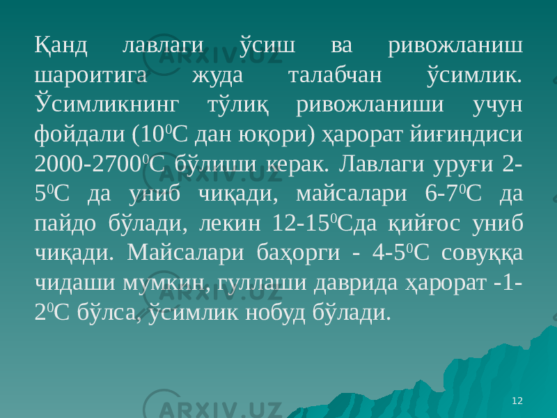 12Қанд лавлаги ўсиш ва ривожланиш шароитига жуда талабчан ўсимлик. Ўсимликнинг тўлиқ ривожланиши учун фойдали (10 0 С дан юқори) ҳарорат йиғиндиси 2000-2700 0 С бўлиши керак. Лавлаги уруғи 2- 5 0 С да униб чиқади, майсалари 6-7 0 С да пайдо бўлади, лекин 12-15 0 Сда қийғос униб чиқади. Майсалари баҳорги - 4-5 0 С совуққа чидаши мумкин, гуллаши даврида ҳарорат -1- 2 0 С бўлса, ўсимлик нобуд бўлади. 